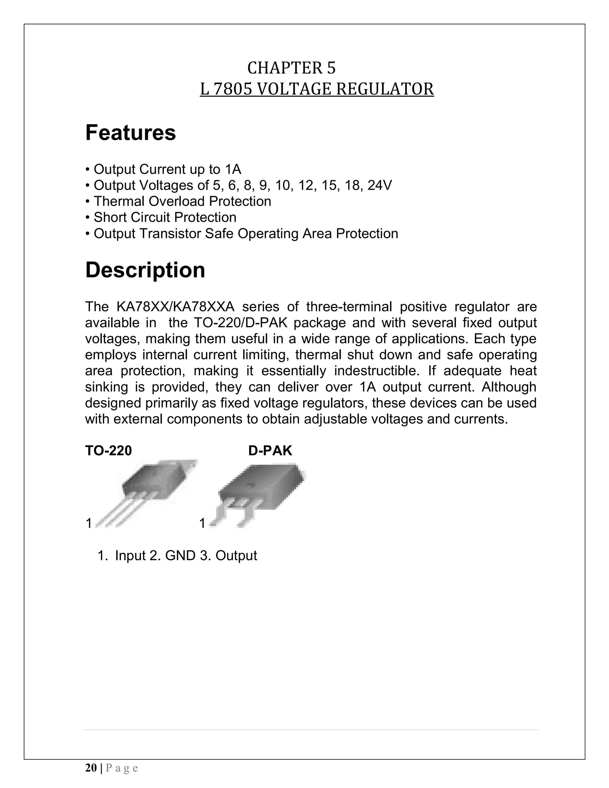 20 | P a g e
CHAPTER 5
L 7805 VOLTAGE REGULATOR
Features
• Output Current up to 1A
• Output Voltages of 5, 6, 8, 9, 10, 12, 15, 18, 24V
• Thermal Overload Protection
• Short Circuit Protection
• Output Transistor Safe Operating Area Protection
Description
The KA78XX/KA78XXA series of three-terminal positive regulator are
available in the TO-220/D-PAK package and with several fixed output
voltages, making them useful in a wide range of applications. Each type
employs internal current limiting, thermal shut down and safe operating
area protection, making it essentially indestructible. If adequate heat
sinking is provided, they can deliver over 1A output current. Although
designed primarily as fixed voltage regulators, these devices can be used
with external components to obtain adjustable voltages and currents.
TO-220 D-PAK
1 1
1. Input 2. GND 3. Output
 