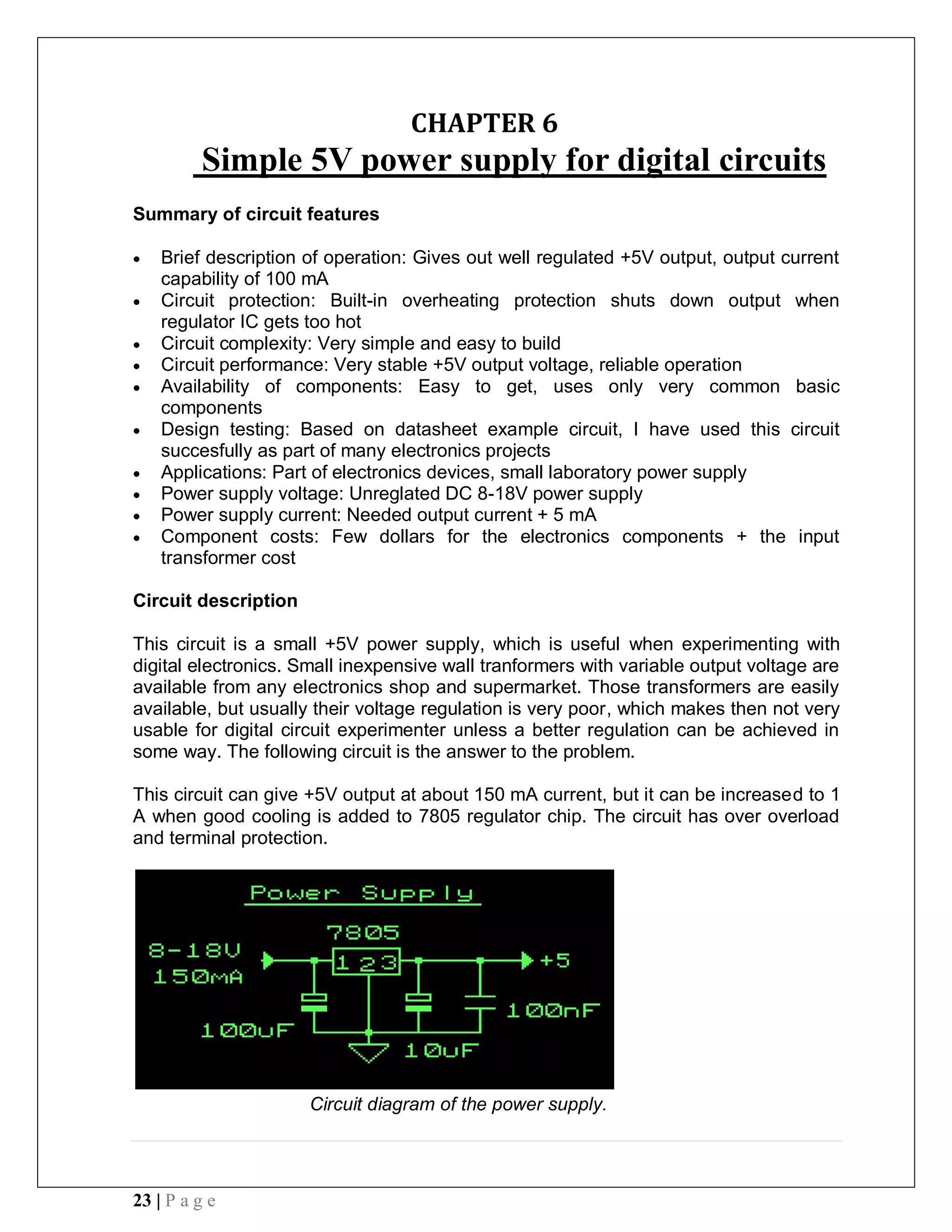23 | P a g e
CHAPTER 6
Simple 5V power supply for digital circuits
Summary of circuit features
 Brief description of operation: Gives out well regulated +5V output, output current
capability of 100 mA
 Circuit protection: Built-in overheating protection shuts down output when
regulator IC gets too hot
 Circuit complexity: Very simple and easy to build
 Circuit performance: Very stable +5V output voltage, reliable operation
 Availability of components: Easy to get, uses only very common basic
components
 Design testing: Based on datasheet example circuit, I have used this circuit
succesfully as part of many electronics projects
 Applications: Part of electronics devices, small laboratory power supply
 Power supply voltage: Unreglated DC 8-18V power supply
 Power supply current: Needed output current + 5 mA
 Component costs: Few dollars for the electronics components + the input
transformer cost
Circuit description
This circuit is a small +5V power supply, which is useful when experimenting with
digital electronics. Small inexpensive wall tranformers with variable output voltage are
available from any electronics shop and supermarket. Those transformers are easily
available, but usually their voltage regulation is very poor, which makes then not very
usable for digital circuit experimenter unless a better regulation can be achieved in
some way. The following circuit is the answer to the problem.
This circuit can give +5V output at about 150 mA current, but it can be increased to 1
A when good cooling is added to 7805 regulator chip. The circuit has over overload
and terminal protection.
Circuit diagram of the power supply.
 