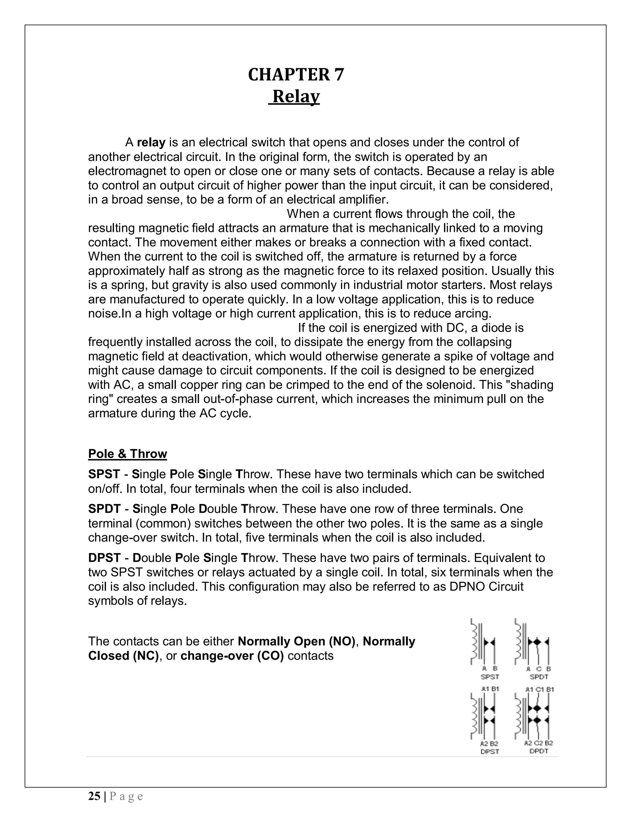 25 | P a g e
CHAPTER 7
Relay
A relay is an electrical switch that opens and closes under the control of
another electrical circuit. In the original form, the switch is operated by an
electromagnet to open or close one or many sets of contacts. Because a relay is able
to control an output circuit of higher power than the input circuit, it can be considered,
in a broad sense, to be a form of an electrical amplifier.
When a current flows through the coil, the
resulting magnetic field attracts an armature that is mechanically linked to a moving
contact. The movement either makes or breaks a connection with a fixed contact.
When the current to the coil is switched off, the armature is returned by a force
approximately half as strong as the magnetic force to its relaxed position. Usually this
is a spring, but gravity is also used commonly in industrial motor starters. Most relays
are manufactured to operate quickly. In a low voltage application, this is to reduce
noise.In a high voltage or high current application, this is to reduce arcing.
If the coil is energized with DC, a diode is
frequently installed across the coil, to dissipate the energy from the collapsing
magnetic field at deactivation, which would otherwise generate a spike of voltage and
might cause damage to circuit components. If the coil is designed to be energized
with AC, a small copper ring can be crimped to the end of the solenoid. This "shading
ring" creates a small out-of-phase current, which increases the minimum pull on the
armature during the AC cycle.
Pole & Throw
SPST - Single Pole Single Throw. These have two terminals which can be switched
on/off. In total, four terminals when the coil is also included.
SPDT - Single Pole Double Throw. These have one row of three terminals. One
terminal (common) switches between the other two poles. It is the same as a single
change-over switch. In total, five terminals when the coil is also included.
DPST - Double Pole Single Throw. These have two pairs of terminals. Equivalent to
two SPST switches or relays actuated by a single coil. In total, six terminals when the
coil is also included. This configuration may also be referred to as DPNO Circuit
symbols of relays.
The contacts can be either Normally Open (NO), Normally
Closed (NC), or change-over (CO) contacts
 