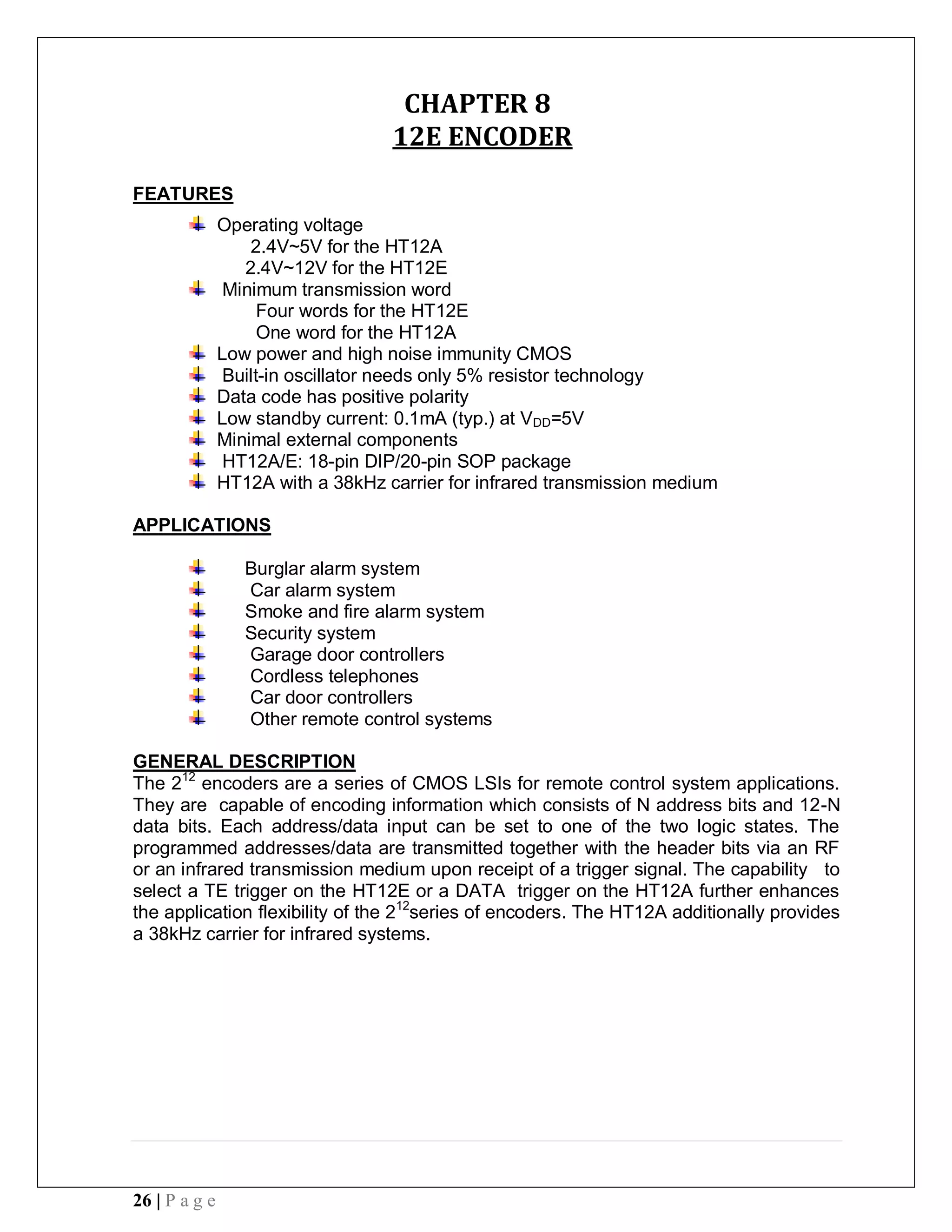 26 | P a g e
CHAPTER 8
12E ENCODER
FEATURES
Operating voltage
2.4V~5V for the HT12A
2.4V~12V for the HT12E
Minimum transmission word
Four words for the HT12E
One word for the HT12A
Low power and high noise immunity CMOS
Built-in oscillator needs only 5% resistor technology
Data code has positive polarity
Low standby current: 0.1mA (typ.) at VDD=5V
Minimal external components
HT12A/E: 18-pin DIP/20-pin SOP package
HT12A with a 38kHz carrier for infrared transmission medium
APPLICATIONS
Burglar alarm system
Car alarm system
Smoke and fire alarm system
Security system
Garage door controllers
Cordless telephones
Car door controllers
Other remote control systems
GENERAL DESCRIPTION
The 212
encoders are a series of CMOS LSIs for remote control system applications.
They are capable of encoding information which consists of N address bits and 12-N
data bits. Each address/data input can be set to one of the two logic states. The
programmed addresses/data are transmitted together with the header bits via an RF
or an infrared transmission medium upon receipt of a trigger signal. The capability to
select a TE trigger on the HT12E or a DATA trigger on the HT12A further enhances
the application flexibility of the 212
series of encoders. The HT12A additionally provides
a 38kHz carrier for infrared systems.
 