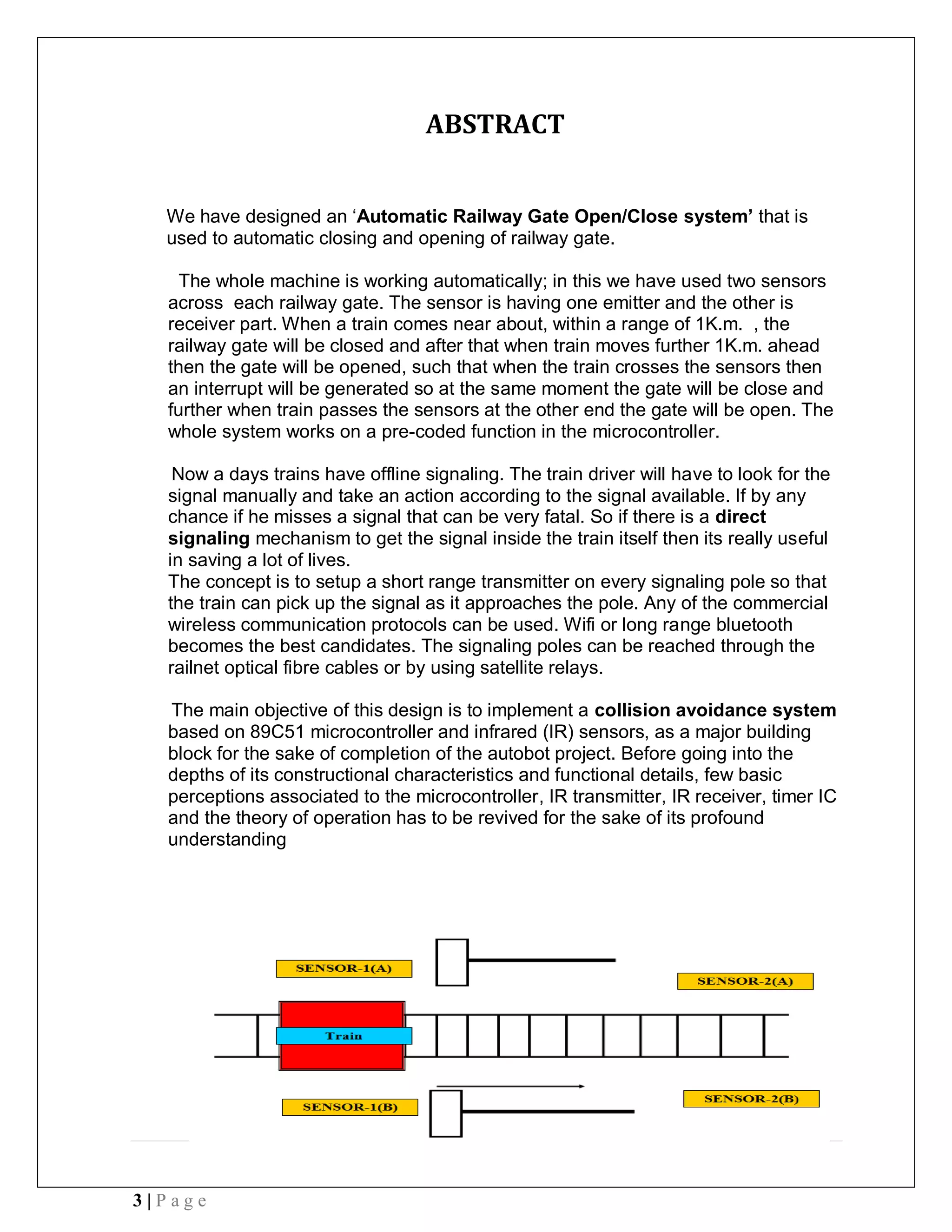 3 | P a g e
ABSTRACT
We have designed an ‘Automatic Railway Gate Open/Close system’ that is
used to automatic closing and opening of railway gate.
The whole machine is working automatically; in this we have used two sensors
across each railway gate. The sensor is having one emitter and the other is
receiver part. When a train comes near about, within a range of 1K.m. , the
railway gate will be closed and after that when train moves further 1K.m. ahead
then the gate will be opened, such that when the train crosses the sensors then
an interrupt will be generated so at the same moment the gate will be close and
further when train passes the sensors at the other end the gate will be open. The
whole system works on a pre-coded function in the microcontroller.
Now a days trains have offline signaling. The train driver will have to look for the
signal manually and take an action according to the signal available. If by any
chance if he misses a signal that can be very fatal. So if there is a direct
signaling mechanism to get the signal inside the train itself then its really useful
in saving a lot of lives.
The concept is to setup a short range transmitter on every signaling pole so that
the train can pick up the signal as it approaches the pole. Any of the commercial
wireless communication protocols can be used. Wifi or long range bluetooth
becomes the best candidates. The signaling poles can be reached through the
railnet optical fibre cables or by using satellite relays.
The main objective of this design is to implement a collision avoidance system
based on 89C51 microcontroller and infrared (IR) sensors, as a major building
block for the sake of completion of the autobot project. Before going into the
depths of its constructional characteristics and functional details, few basic
perceptions associated to the microcontroller, IR transmitter, IR receiver, timer IC
and the theory of operation has to be revived for the sake of its profound
understanding
 