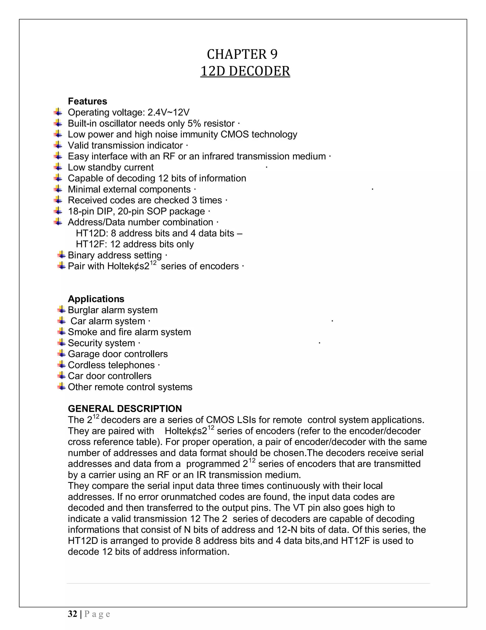 32 | P a g e
CHAPTER 9
12D DECODER
Features
Operating voltage: 2.4V~12V
Built-in oscillator needs only 5% resistor ·
Low power and high noise immunity CMOS technology
Valid transmission indicator ·
Easy interface with an RF or an infrared transmission medium ·
Low standby current ·
Capable of decoding 12 bits of information
Minimal external components · ·
Received codes are checked 3 times ·
18-pin DIP, 20-pin SOP package ·
Address/Data number combination ·
HT12D: 8 address bits and 4 data bits –
HT12F: 12 address bits only
Binary address setting ·
Pair with Holtek¢s212
series of encoders ·
Applications
Burglar alarm system
Car alarm system · ·
Smoke and fire alarm system
Security system · ·
Garage door controllers
Cordless telephones ·
Car door controllers
Other remote control systems
GENERAL DESCRIPTION
The 212
decoders are a series of CMOS LSIs for remote control system applications.
They are paired with Holtek¢s212
series of encoders (refer to the encoder/decoder
cross reference table). For proper operation, a pair of encoder/decoder with the same
number of addresses and data format should be chosen.The decoders receive serial
addresses and data from a programmed 212
series of encoders that are transmitted
by a carrier using an RF or an IR transmission medium.
They compare the serial input data three times continuously with their local
addresses. If no error orunmatched codes are found, the input data codes are
decoded and then transferred to the output pins. The VT pin also goes high to
indicate a valid transmission 12 The 2 series of decoders are capable of decoding
informations that consist of N bits of address and 12-N bits of data. Of this series, the
HT12D is arranged to provide 8 address bits and 4 data bits,and HT12F is used to
decode 12 bits of address information.
 