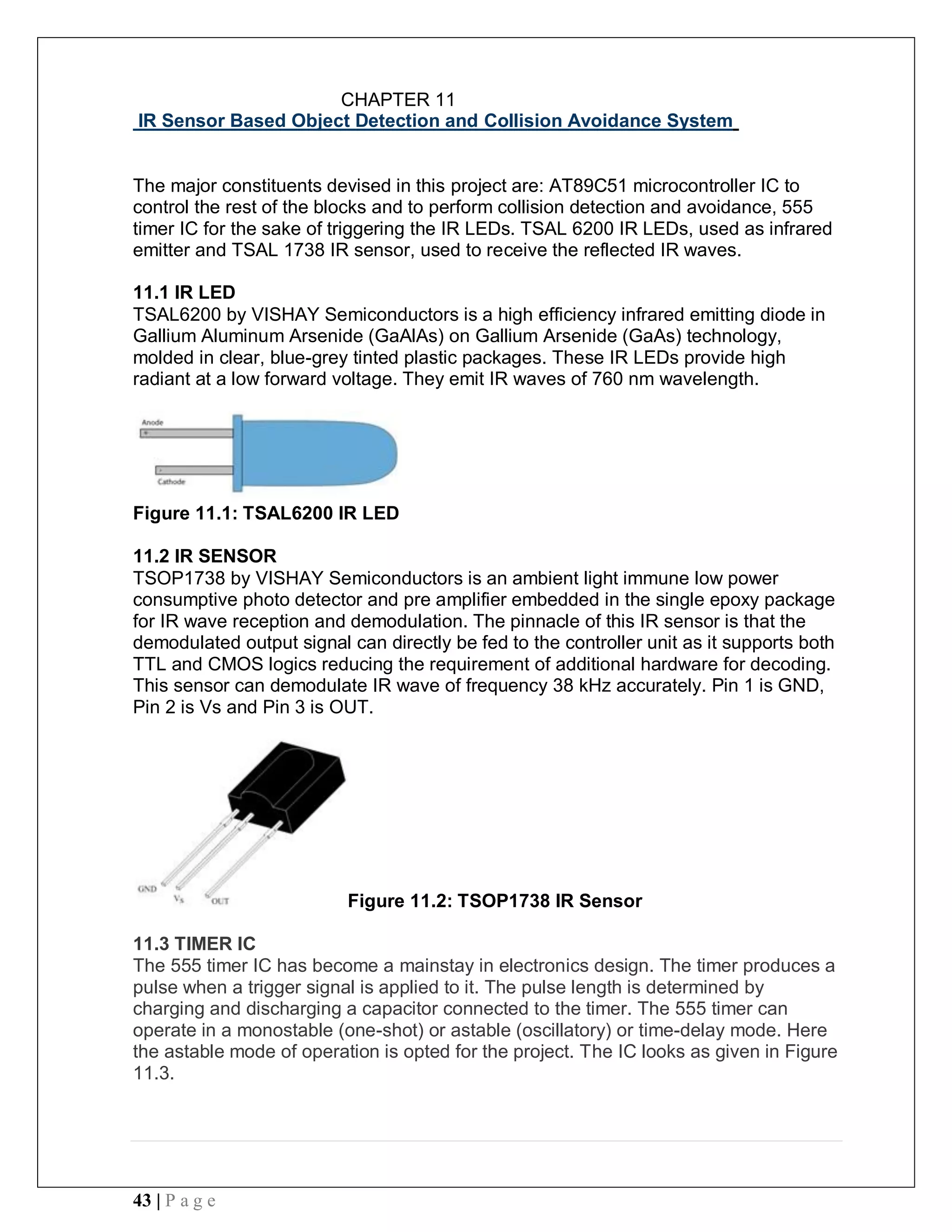 43 | P a g e
CHAPTER 11
IR Sensor Based Object Detection and Collision Avoidance System
The major constituents devised in this project are: AT89C51 microcontroller IC to
control the rest of the blocks and to perform collision detection and avoidance, 555
timer IC for the sake of triggering the IR LEDs. TSAL 6200 IR LEDs, used as infrared
emitter and TSAL 1738 IR sensor, used to receive the reflected IR waves.
11.1 IR LED
TSAL6200 by VISHAY Semiconductors is a high efficiency infrared emitting diode in
Gallium Aluminum Arsenide (GaAlAs) on Gallium Arsenide (GaAs) technology,
molded in clear, blue-grey tinted plastic packages. These IR LEDs provide high
radiant at a low forward voltage. They emit IR waves of 760 nm wavelength.
Figure 11.1: TSAL6200 IR LED
11.2 IR SENSOR
TSOP1738 by VISHAY Semiconductors is an ambient light immune low power
consumptive photo detector and pre amplifier embedded in the single epoxy package
for IR wave reception and demodulation. The pinnacle of this IR sensor is that the
demodulated output signal can directly be fed to the controller unit as it supports both
TTL and CMOS logics reducing the requirement of additional hardware for decoding.
This sensor can demodulate IR wave of frequency 38 kHz accurately. Pin 1 is GND,
Pin 2 is Vs and Pin 3 is OUT.
Figure 11.2: TSOP1738 IR Sensor
11.3 TIMER IC
The 555 timer IC has become a mainstay in electronics design. The timer produces a
pulse when a trigger signal is applied to it. The pulse length is determined by
charging and discharging a capacitor connected to the timer. The 555 timer can
operate in a monostable (one-shot) or astable (oscillatory) or time-delay mode. Here
the astable mode of operation is opted for the project. The IC looks as given in Figure
11.3.
 