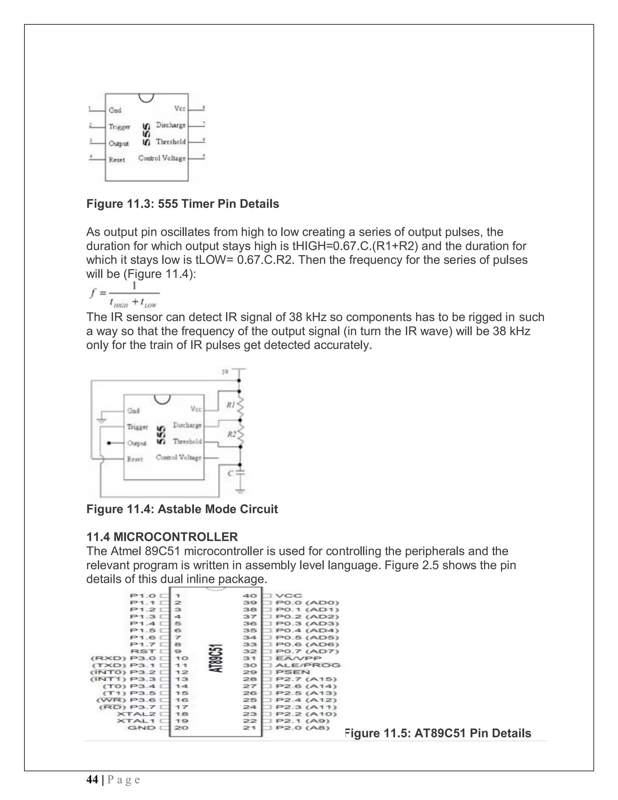 44 | P a g e
Figure 11.3: 555 Timer Pin Details
As output pin oscillates from high to low creating a series of output pulses, the
duration for which output stays high is tHIGH=0.67.C.(R1+R2) and the duration for
which it stays low is tLOW= 0.67.C.R2. Then the frequency for the series of pulses
will be (Figure 11.4):
The IR sensor can detect IR signal of 38 kHz so components has to be rigged in such
a way so that the frequency of the output signal (in turn the IR wave) will be 38 kHz
only for the train of IR pulses get detected accurately.
Figure 11.4: Astable Mode Circuit
11.4 MICROCONTROLLER
The Atmel 89C51 microcontroller is used for controlling the peripherals and the
relevant program is written in assembly level language. Figure 2.5 shows the pin
details of this dual inline package.
Figure 11.5: AT89C51 Pin Details
 