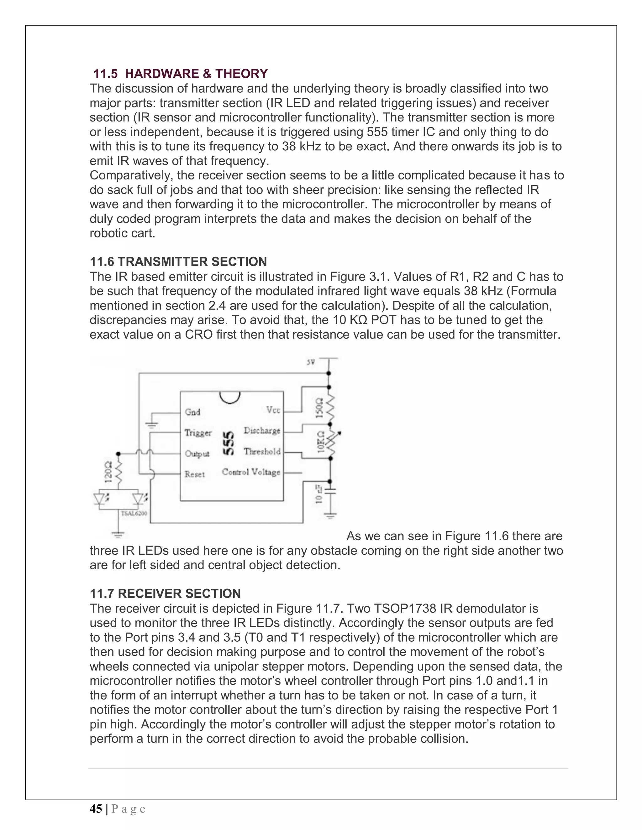 45 | P a g e
11.5 HARDWARE & THEORY
The discussion of hardware and the underlying theory is broadly classified into two
major parts: transmitter section (IR LED and related triggering issues) and receiver
section (IR sensor and microcontroller functionality). The transmitter section is more
or less independent, because it is triggered using 555 timer IC and only thing to do
with this is to tune its frequency to 38 kHz to be exact. And there onwards its job is to
emit IR waves of that frequency.
Comparatively, the receiver section seems to be a little complicated because it has to
do sack full of jobs and that too with sheer precision: like sensing the reflected IR
wave and then forwarding it to the microcontroller. The microcontroller by means of
duly coded program interprets the data and makes the decision on behalf of the
robotic cart.
11.6 TRANSMITTER SECTION
The IR based emitter circuit is illustrated in Figure 3.1. Values of R1, R2 and C has to
be such that frequency of the modulated infrared light wave equals 38 kHz (Formula
mentioned in section 2.4 are used for the calculation). Despite of all the calculation,
discrepancies may arise. To avoid that, the 10 KΩ POT has to be tuned to get the
exact value on a CRO first then that resistance value can be used for the transmitter.
As we can see in Figure 11.6 there are
three IR LEDs used here one is for any obstacle coming on the right side another two
are for left sided and central object detection.
11.7 RECEIVER SECTION
The receiver circuit is depicted in Figure 11.7. Two TSOP1738 IR demodulator is
used to monitor the three IR LEDs distinctly. Accordingly the sensor outputs are fed
to the Port pins 3.4 and 3.5 (T0 and T1 respectively) of the microcontroller which are
then used for decision making purpose and to control the movement of the robot’s
wheels connected via unipolar stepper motors. Depending upon the sensed data, the
microcontroller notifies the motor’s wheel controller through Port pins 1.0 and1.1 in
the form of an interrupt whether a turn has to be taken or not. In case of a turn, it
notifies the motor controller about the turn’s direction by raising the respective Port 1
pin high. Accordingly the motor’s controller will adjust the stepper motor’s rotation to
perform a turn in the correct direction to avoid the probable collision.
 