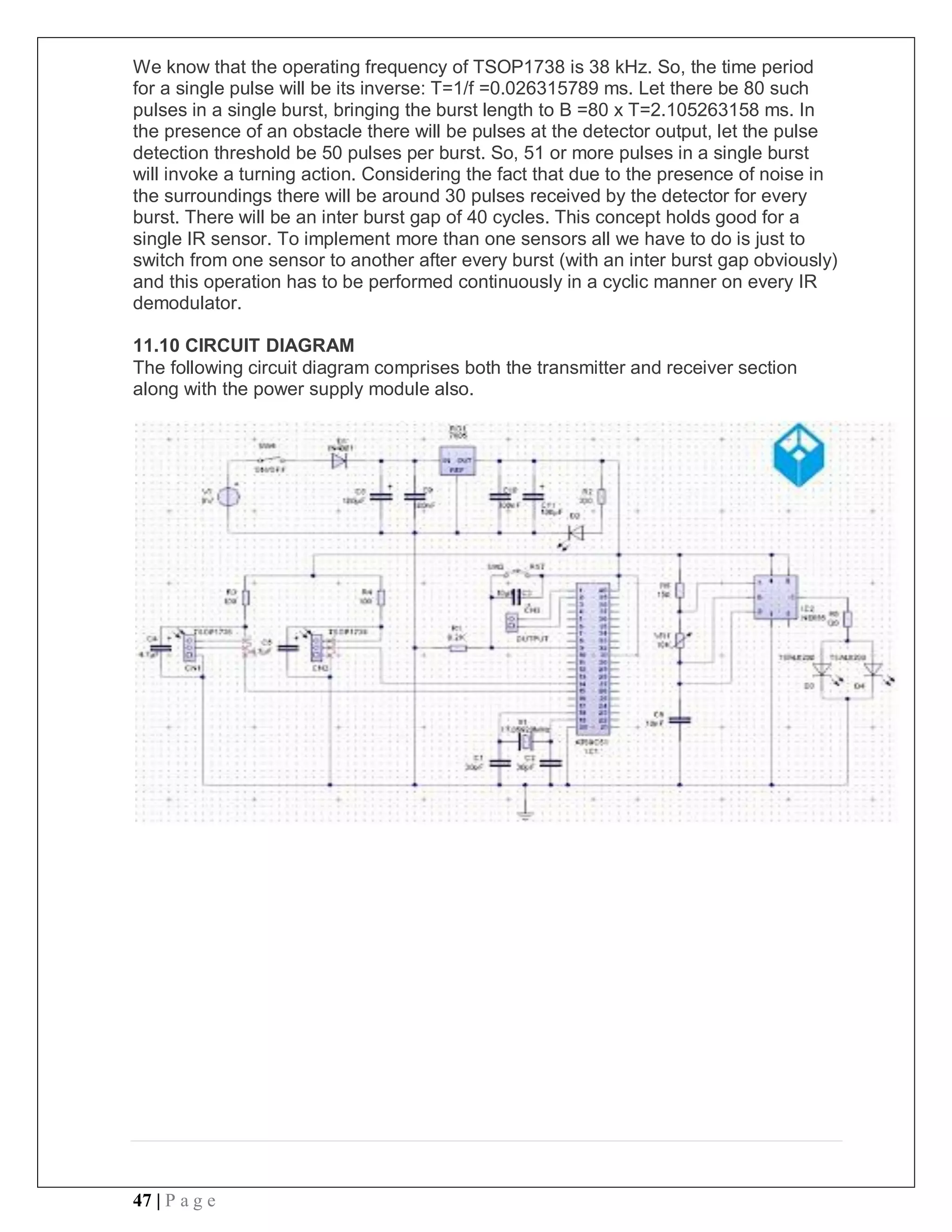 47 | P a g e
We know that the operating frequency of TSOP1738 is 38 kHz. So, the time period
for a single pulse will be its inverse: T=1/f =0.026315789 ms. Let there be 80 such
pulses in a single burst, bringing the burst length to B =80 x T=2.105263158 ms. In
the presence of an obstacle there will be pulses at the detector output, let the pulse
detection threshold be 50 pulses per burst. So, 51 or more pulses in a single burst
will invoke a turning action. Considering the fact that due to the presence of noise in
the surroundings there will be around 30 pulses received by the detector for every
burst. There will be an inter burst gap of 40 cycles. This concept holds good for a
single IR sensor. To implement more than one sensors all we have to do is just to
switch from one sensor to another after every burst (with an inter burst gap obviously)
and this operation has to be performed continuously in a cyclic manner on every IR
demodulator.
11.10 CIRCUIT DIAGRAM
The following circuit diagram comprises both the transmitter and receiver section
along with the power supply module also.
 