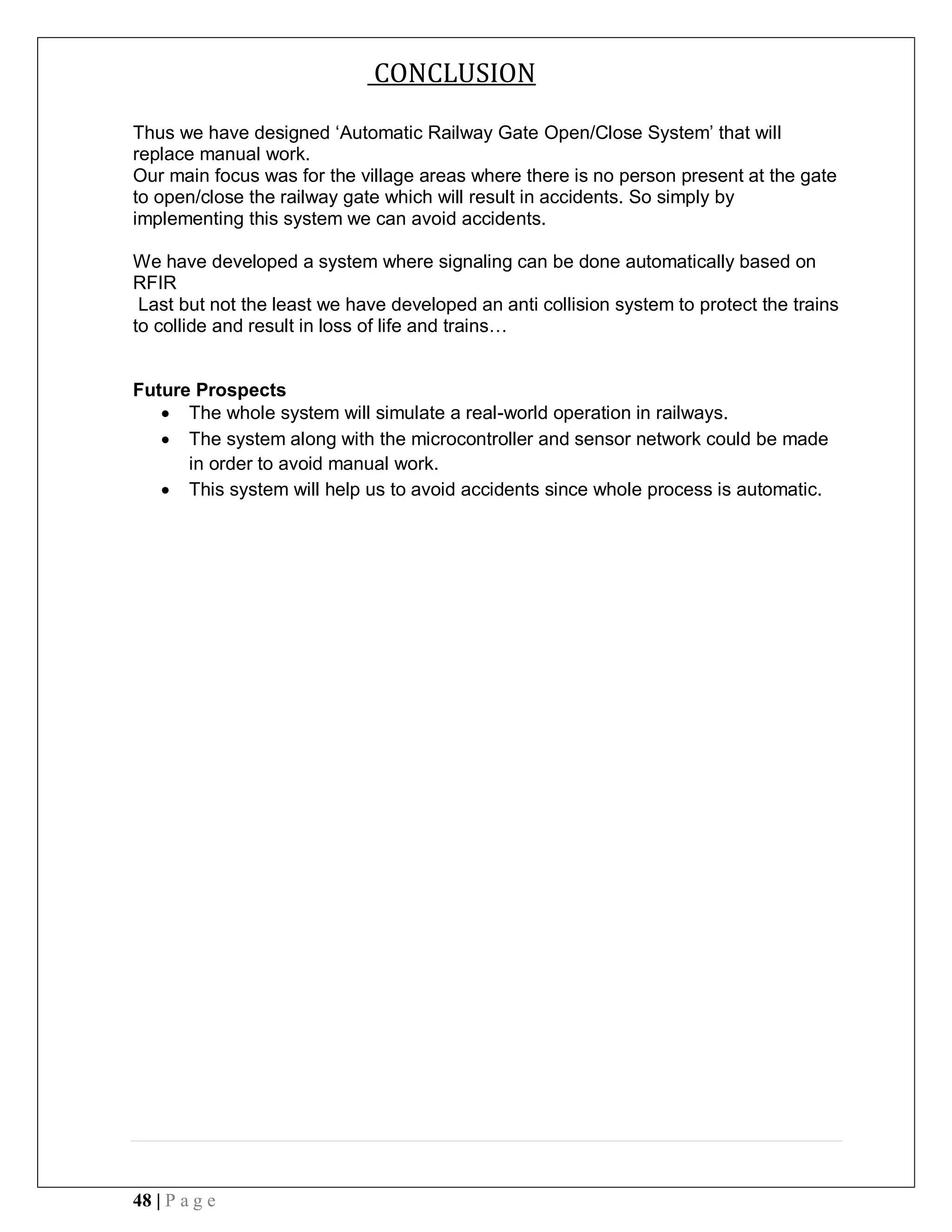 48 | P a g e
CONCLUSION
Thus we have designed ‘Automatic Railway Gate Open/Close System’ that will
replace manual work.
Our main focus was for the village areas where there is no person present at the gate
to open/close the railway gate which will result in accidents. So simply by
implementing this system we can avoid accidents.
We have developed a system where signaling can be done automatically based on
RFIR
Last but not the least we have developed an anti collision system to protect the trains
to collide and result in loss of life and trains…
Future Prospects
 The whole system will simulate a real-world operation in railways.
 The system along with the microcontroller and sensor network could be made
in order to avoid manual work.
 This system will help us to avoid accidents since whole process is automatic.
 