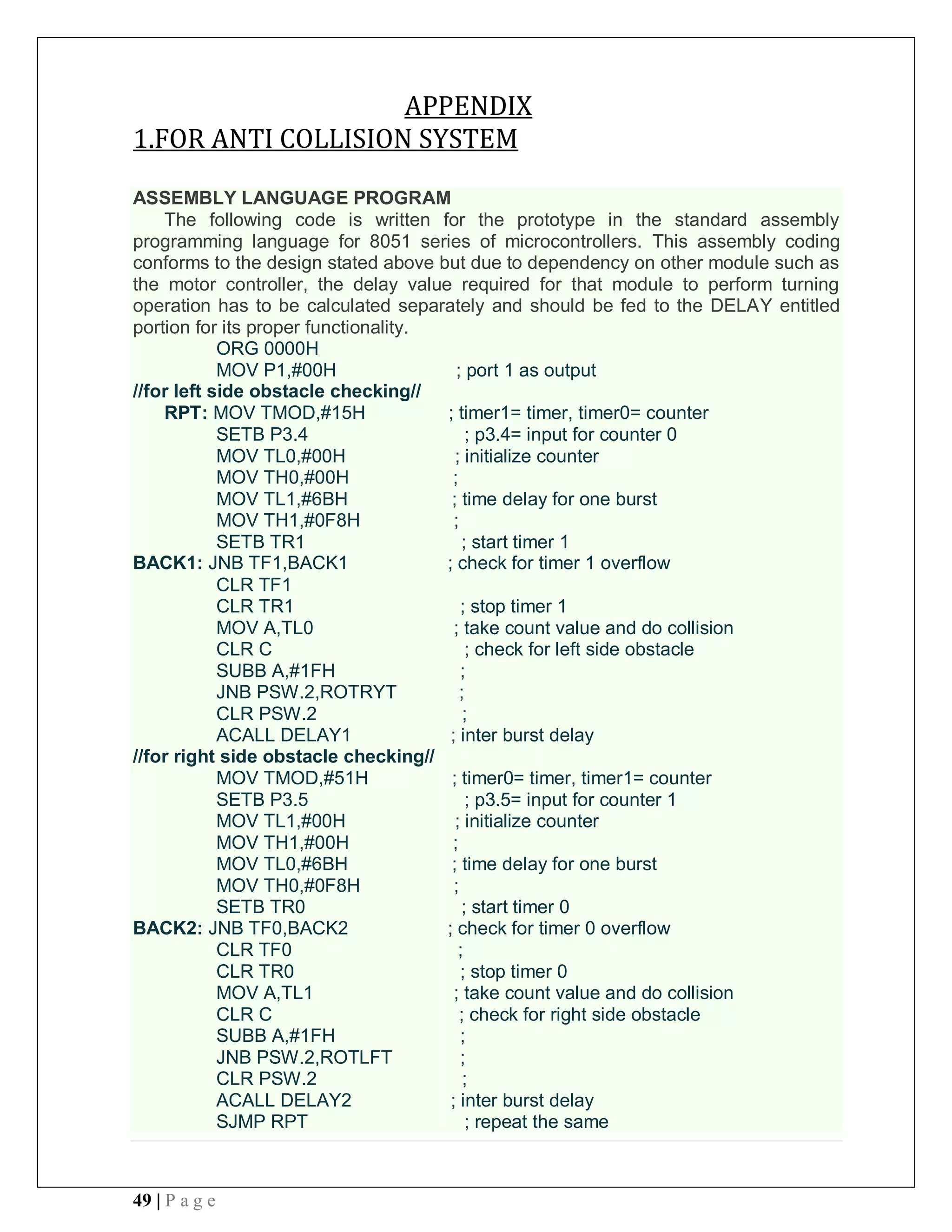 49 | P a g e
APPENDIX
1.FOR ANTI COLLISION SYSTEM
ASSEMBLY LANGUAGE PROGRAM
The following code is written for the prototype in the standard assembly
programming language for 8051 series of microcontrollers. This assembly coding
conforms to the design stated above but due to dependency on other module such as
the motor controller, the delay value required for that module to perform turning
operation has to be calculated separately and should be fed to the DELAY entitled
portion for its proper functionality.
ORG 0000H
MOV P1,#00H ; port 1 as output
//for left side obstacle checking//
RPT: MOV TMOD,#15H ; timer1= timer, timer0= counter
SETB P3.4 ; p3.4= input for counter 0
MOV TL0,#00H ; initialize counter
MOV TH0,#00H ;
MOV TL1,#6BH ; time delay for one burst
MOV TH1,#0F8H ;
SETB TR1 ; start timer 1
BACK1: JNB TF1,BACK1 ; check for timer 1 overflow
CLR TF1
CLR TR1 ; stop timer 1
MOV A,TL0 ; take count value and do collision
CLR C ; check for left side obstacle
SUBB A,#1FH ;
JNB PSW.2,ROTRYT ;
CLR PSW.2 ;
ACALL DELAY1 ; inter burst delay
//for right side obstacle checking//
MOV TMOD,#51H ; timer0= timer, timer1= counter
SETB P3.5 ; p3.5= input for counter 1
MOV TL1,#00H ; initialize counter
MOV TH1,#00H ;
MOV TL0,#6BH ; time delay for one burst
MOV TH0,#0F8H ;
SETB TR0 ; start timer 0
BACK2: JNB TF0,BACK2 ; check for timer 0 overflow
CLR TF0 ;
CLR TR0 ; stop timer 0
MOV A,TL1 ; take count value and do collision
CLR C ; check for right side obstacle
SUBB A,#1FH ;
JNB PSW.2,ROTLFT ;
CLR PSW.2 ;
ACALL DELAY2 ; inter burst delay
SJMP RPT ; repeat the same
 