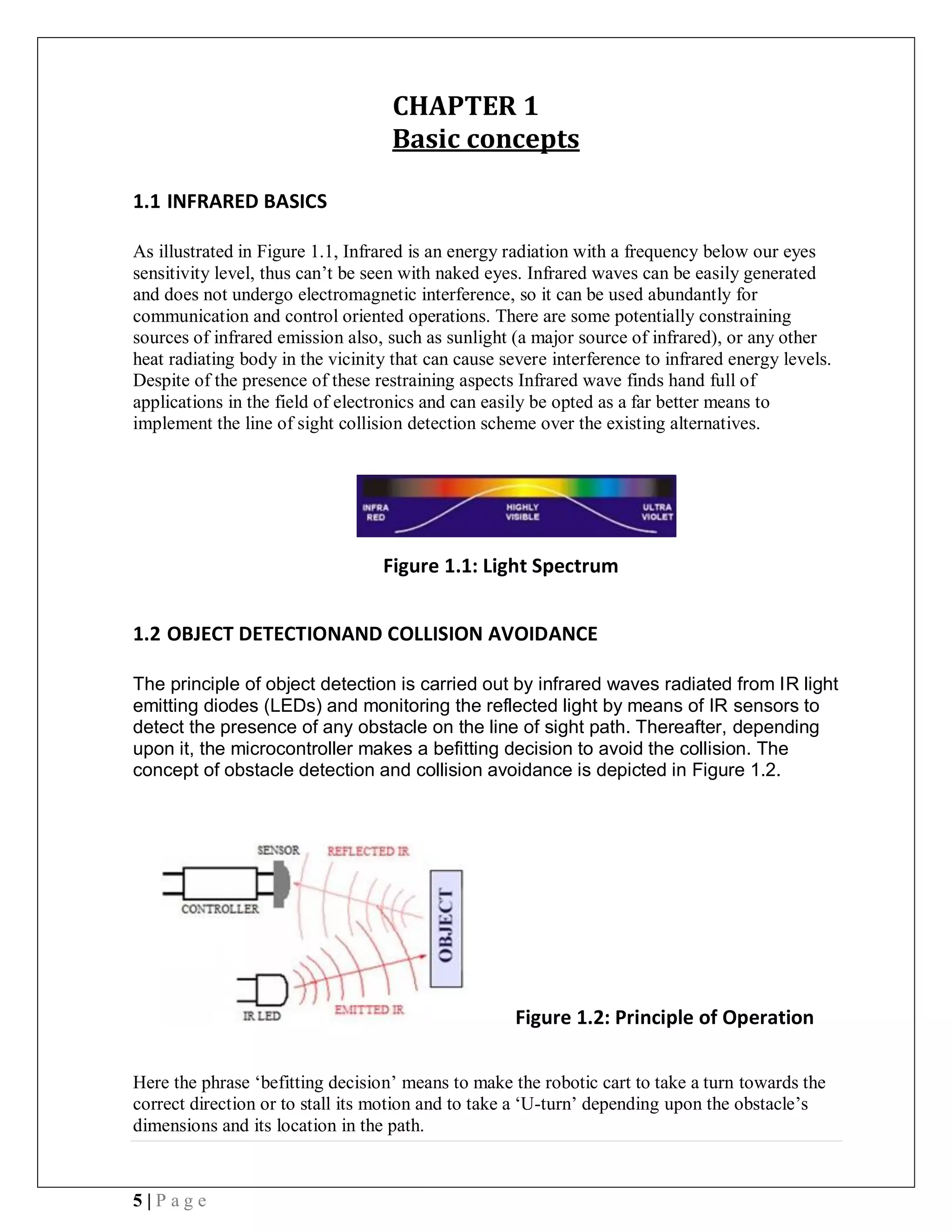 5 | P a g e
CHAPTER 1
Basic concepts
1.1 INFRARED BASICS
As illustrated in Figure 1.1, Infrared is an energy radiation with a frequency below our eyes
sensitivity level, thus can’t be seen with naked eyes. Infrared waves can be easily generated
and does not undergo electromagnetic interference, so it can be used abundantly for
communication and control oriented operations. There are some potentially constraining
sources of infrared emission also, such as sunlight (a major source of infrared), or any other
heat radiating body in the vicinity that can cause severe interference to infrared energy levels.
Despite of the presence of these restraining aspects Infrared wave finds hand full of
applications in the field of electronics and can easily be opted as a far better means to
implement the line of sight collision detection scheme over the existing alternatives.
Figure 1.1: Light Spectrum
1.2 OBJECT DETECTIONAND COLLISION AVOIDANCE
The principle of object detection is carried out by infrared waves radiated from IR light
emitting diodes (LEDs) and monitoring the reflected light by means of IR sensors to
detect the presence of any obstacle on the line of sight path. Thereafter, depending
upon it, the microcontroller makes a befitting decision to avoid the collision. The
concept of obstacle detection and collision avoidance is depicted in Figure 1.2.
Figure 1.2: Principle of Operation
Here the phrase ‘befitting decision’ means to make the robotic cart to take a turn towards the
correct direction or to stall its motion and to take a ‘U-turn’ depending upon the obstacle’s
dimensions and its location in the path.
 
