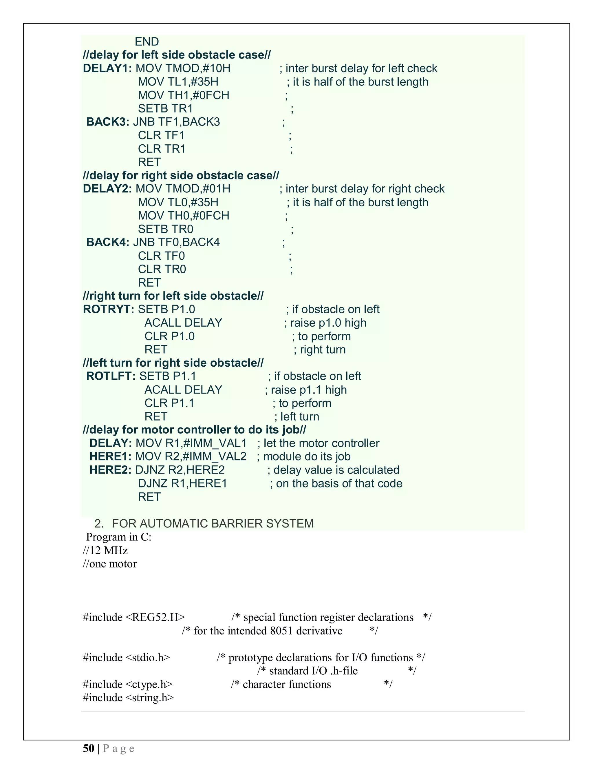 50 | P a g e
END
//delay for left side obstacle case//
DELAY1: MOV TMOD,#10H ; inter burst delay for left check
MOV TL1,#35H ; it is half of the burst length
MOV TH1,#0FCH ;
SETB TR1 ;
BACK3: JNB TF1,BACK3 ;
CLR TF1 ;
CLR TR1 ;
RET
//delay for right side obstacle case//
DELAY2: MOV TMOD,#01H ; inter burst delay for right check
MOV TL0,#35H ; it is half of the burst length
MOV TH0,#0FCH ;
SETB TR0 ;
BACK4: JNB TF0,BACK4 ;
CLR TF0 ;
CLR TR0 ;
RET
//right turn for left side obstacle//
ROTRYT: SETB P1.0 ; if obstacle on left
ACALL DELAY ; raise p1.0 high
CLR P1.0 ; to perform
RET ; right turn
//left turn for right side obstacle//
ROTLFT: SETB P1.1 ; if obstacle on left
ACALL DELAY ; raise p1.1 high
CLR P1.1 ; to perform
RET ; left turn
//delay for motor controller to do its job//
DELAY: MOV R1,#IMM_VAL1 ; let the motor controller
HERE1: MOV R2,#IMM_VAL2 ; module do its job
HERE2: DJNZ R2,HERE2 ; delay value is calculated
DJNZ R1,HERE1 ; on the basis of that code
RET
2. FOR AUTOMATIC BARRIER SYSTEM
Program in C:
//12 MHz
//one motor
#include <REG52.H> /* special function register declarations */
/* for the intended 8051 derivative */
#include <stdio.h> /* prototype declarations for I/O functions */
/* standard I/O .h-file */
#include <ctype.h> /* character functions */
#include <string.h>
 