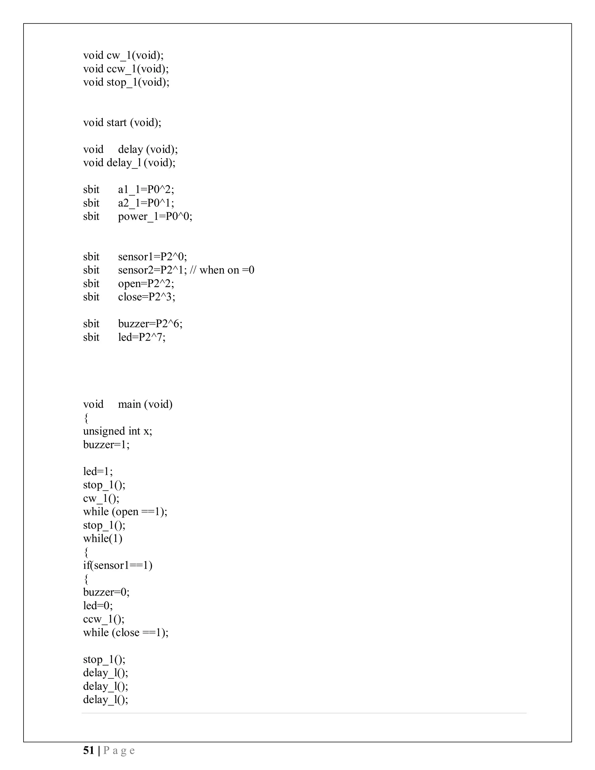51 | P a g e
void cw_1(void);
void ccw_1(void);
void stop_1(void);
void start (void);
void delay (void);
void delay_l (void);
sbit a1_1=P0^2;
sbit a2_1=P0^1;
sbit power_1=P0^0;
sbit sensor1=P2^0;
sbit sensor2=P2^1; // when on =0
sbit open=P2^2;
sbit close=P2^3;
sbit buzzer=P2^6;
sbit led=P2^7;
void main (void)
{
unsigned int x;
buzzer=1;
led=1;
stop_1();
cw_1();
while (open ==1);
stop_1();
while(1)
{
if(sensor1==1)
{
buzzer=0;
led=0;
ccw_1();
while (close ==1);
stop_1();
delay_l();
delay_l();
delay_l();
 