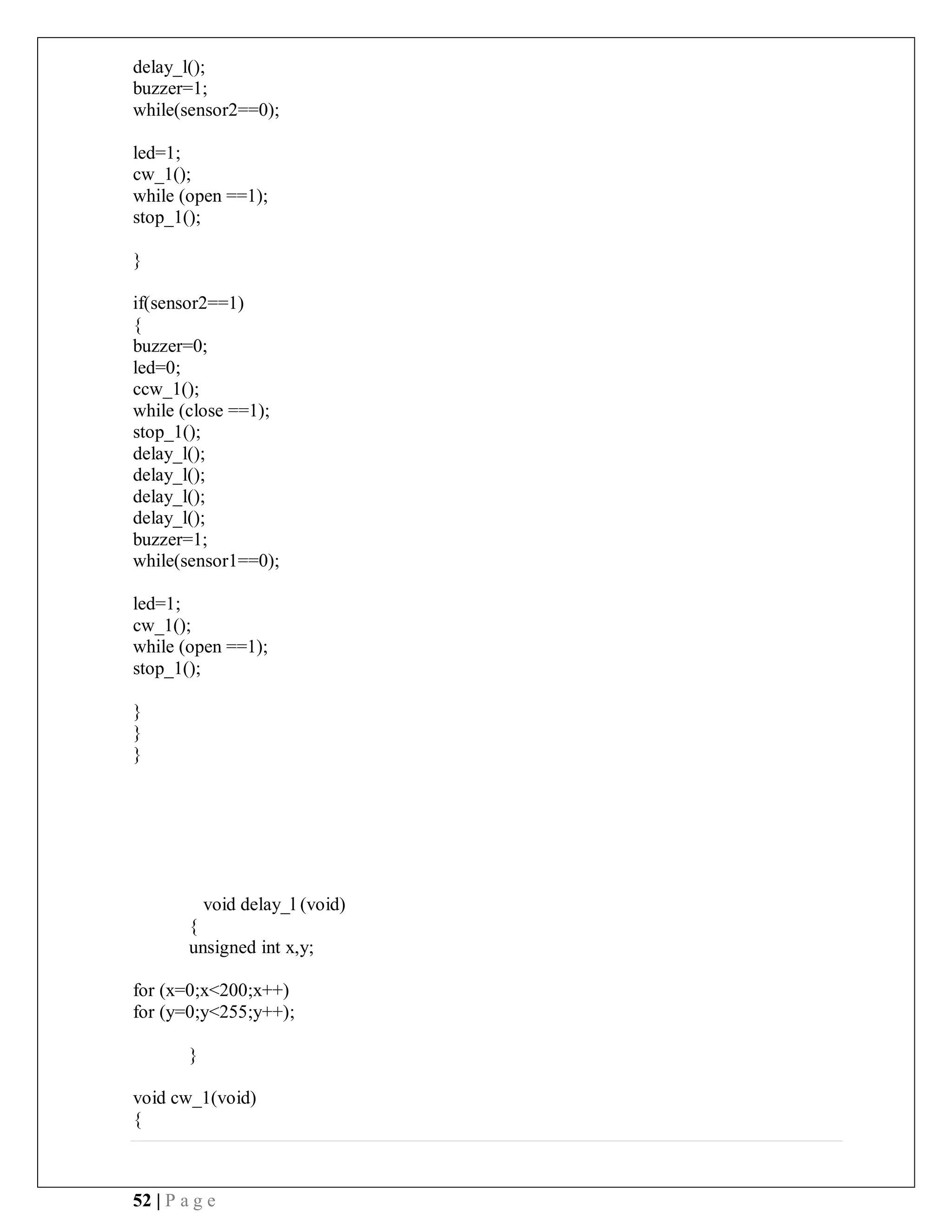 52 | P a g e
delay_l();
buzzer=1;
while(sensor2==0);
led=1;
cw_1();
while (open ==1);
stop_1();
}
if(sensor2==1)
{
buzzer=0;
led=0;
ccw_1();
while (close ==1);
stop_1();
delay_l();
delay_l();
delay_l();
delay_l();
buzzer=1;
while(sensor1==0);
led=1;
cw_1();
while (open ==1);
stop_1();
}
}
}
void delay_l (void)
{
unsigned int x,y;
for (x=0;x<200;x++)
for (y=0;y<255;y++);
}
void cw_1(void)
{
 