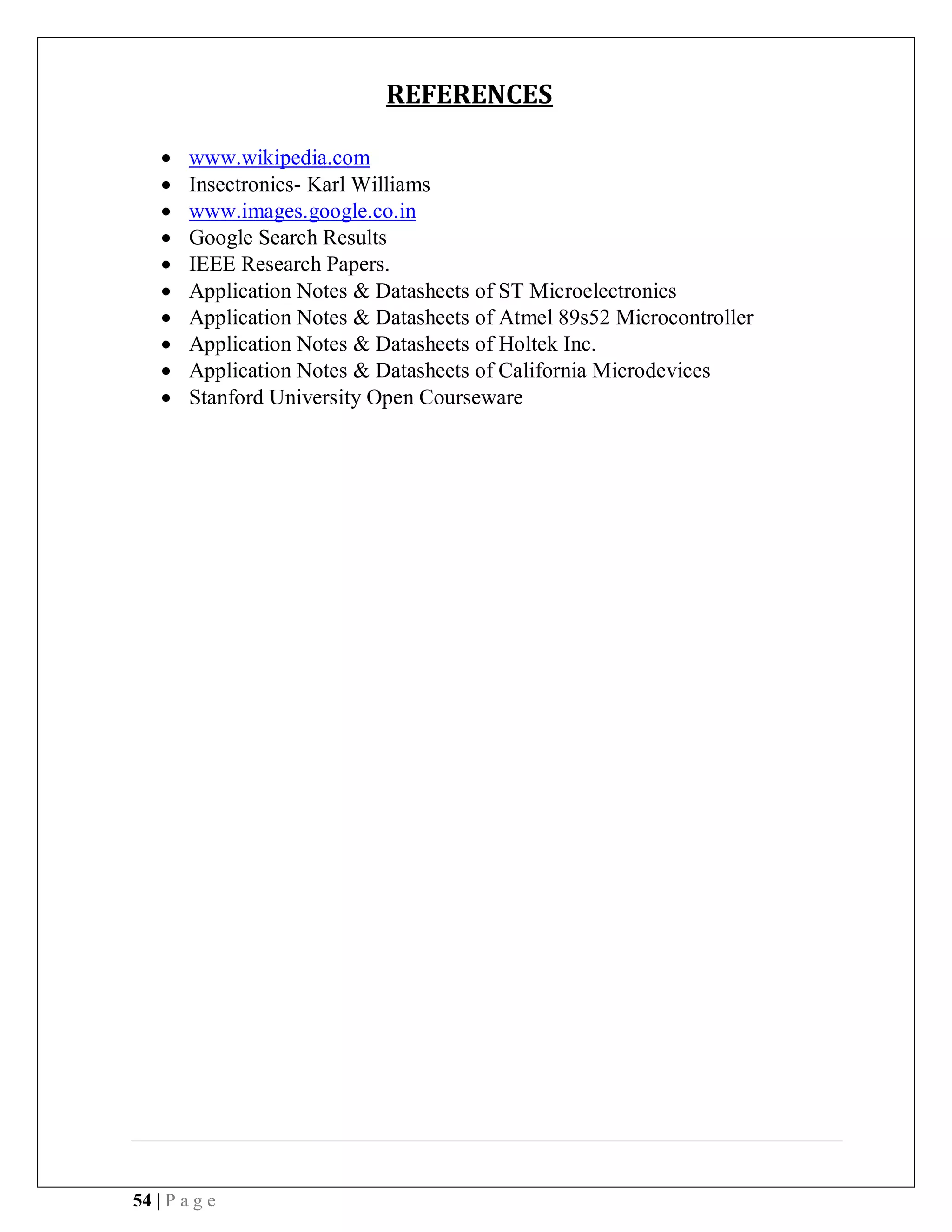 54 | P a g e
REFERENCES
 www.wikipedia.com
 Insectronics- Karl Williams
 www.images.google.co.in
 Google Search Results
 IEEE Research Papers.
 Application Notes & Datasheets of ST Microelectronics
 Application Notes & Datasheets of Atmel 89s52 Microcontroller
 Application Notes & Datasheets of Holtek Inc.
 Application Notes & Datasheets of California Microdevices
 Stanford University Open Courseware
 