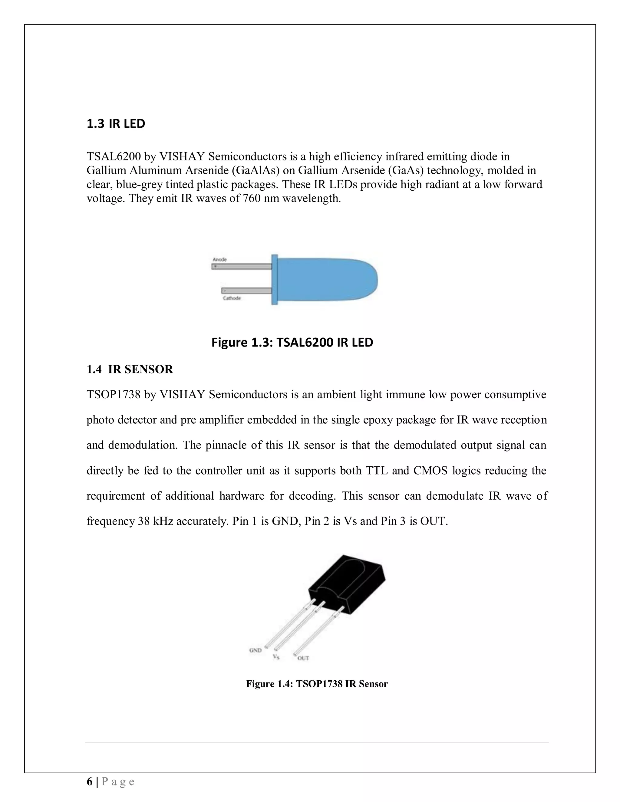 6 | P a g e
1.3 IR LED
TSAL6200 by VISHAY Semiconductors is a high efficiency infrared emitting diode in
Gallium Aluminum Arsenide (GaAlAs) on Gallium Arsenide (GaAs) technology, molded in
clear, blue-grey tinted plastic packages. These IR LEDs provide high radiant at a low forward
voltage. They emit IR waves of 760 nm wavelength.
Figure 1.3: TSAL6200 IR LED
1.4 IR SENSOR
TSOP1738 by VISHAY Semiconductors is an ambient light immune low power consumptive
photo detector and pre amplifier embedded in the single epoxy package for IR wave reception
and demodulation. The pinnacle of this IR sensor is that the demodulated output signal can
directly be fed to the controller unit as it supports both TTL and CMOS logics reducing the
requirement of additional hardware for decoding. This sensor can demodulate IR wave of
frequency 38 kHz accurately. Pin 1 is GND, Pin 2 is Vs and Pin 3 is OUT.
Figure 1.4: TSOP1738 IR Sensor
 