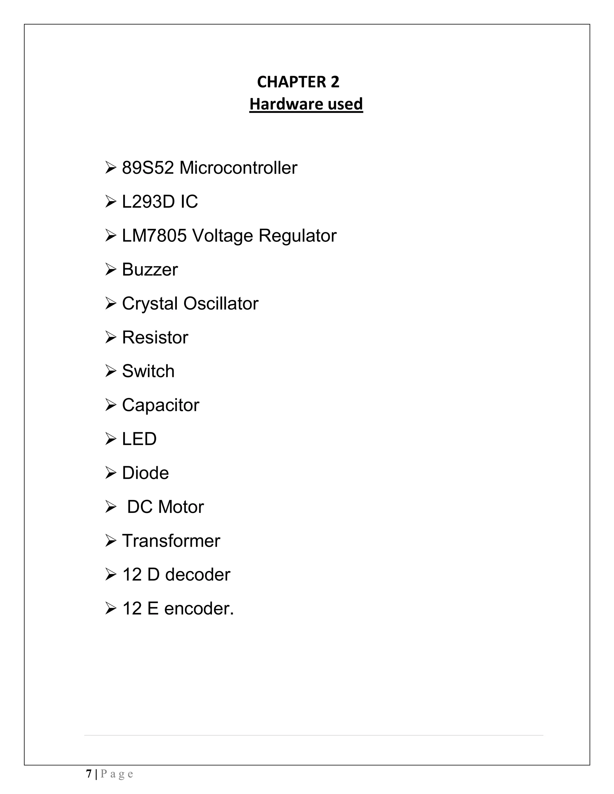 7 | P a g e
CHAPTER 2
Hardware used
 89S52 Microcontroller
 L293D IC
 LM7805 Voltage Regulator
 Buzzer
 Crystal Oscillator
 Resistor
 Switch
 Capacitor
 LED
 Diode
 DC Motor
 Transformer
 12 D decoder
 12 E encoder.
 