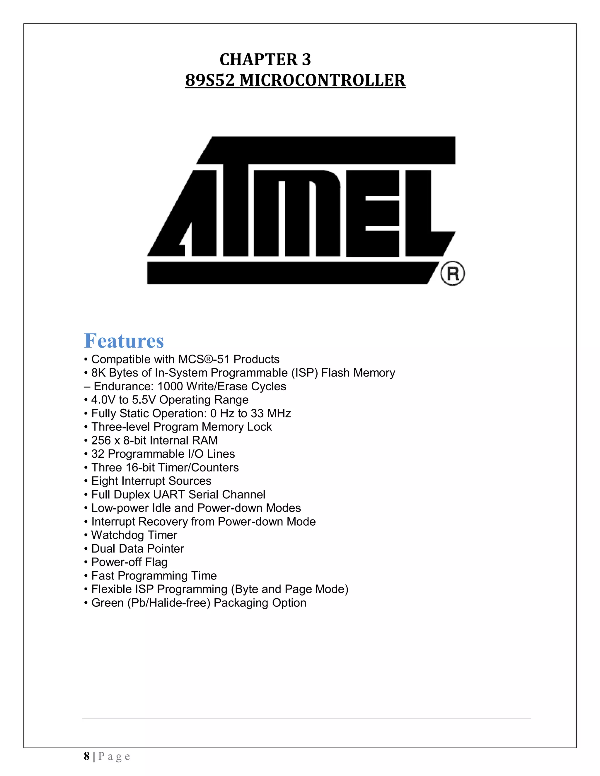 8 | P a g e
CHAPTER 3
89S52 MICROCONTROLLER
Features
• Compatible with MCS®-51 Products
• 8K Bytes of In-System Programmable (ISP) Flash Memory
– Endurance: 1000 Write/Erase Cycles
• 4.0V to 5.5V Operating Range
• Fully Static Operation: 0 Hz to 33 MHz
• Three-level Program Memory Lock
• 256 x 8-bit Internal RAM
• 32 Programmable I/O Lines
• Three 16-bit Timer/Counters
• Eight Interrupt Sources
• Full Duplex UART Serial Channel
• Low-power Idle and Power-down Modes
• Interrupt Recovery from Power-down Mode
• Watchdog Timer
• Dual Data Pointer
• Power-off Flag
• Fast Programming Time
• Flexible ISP Programming (Byte and Page Mode)
• Green (Pb/Halide-free) Packaging Option
 