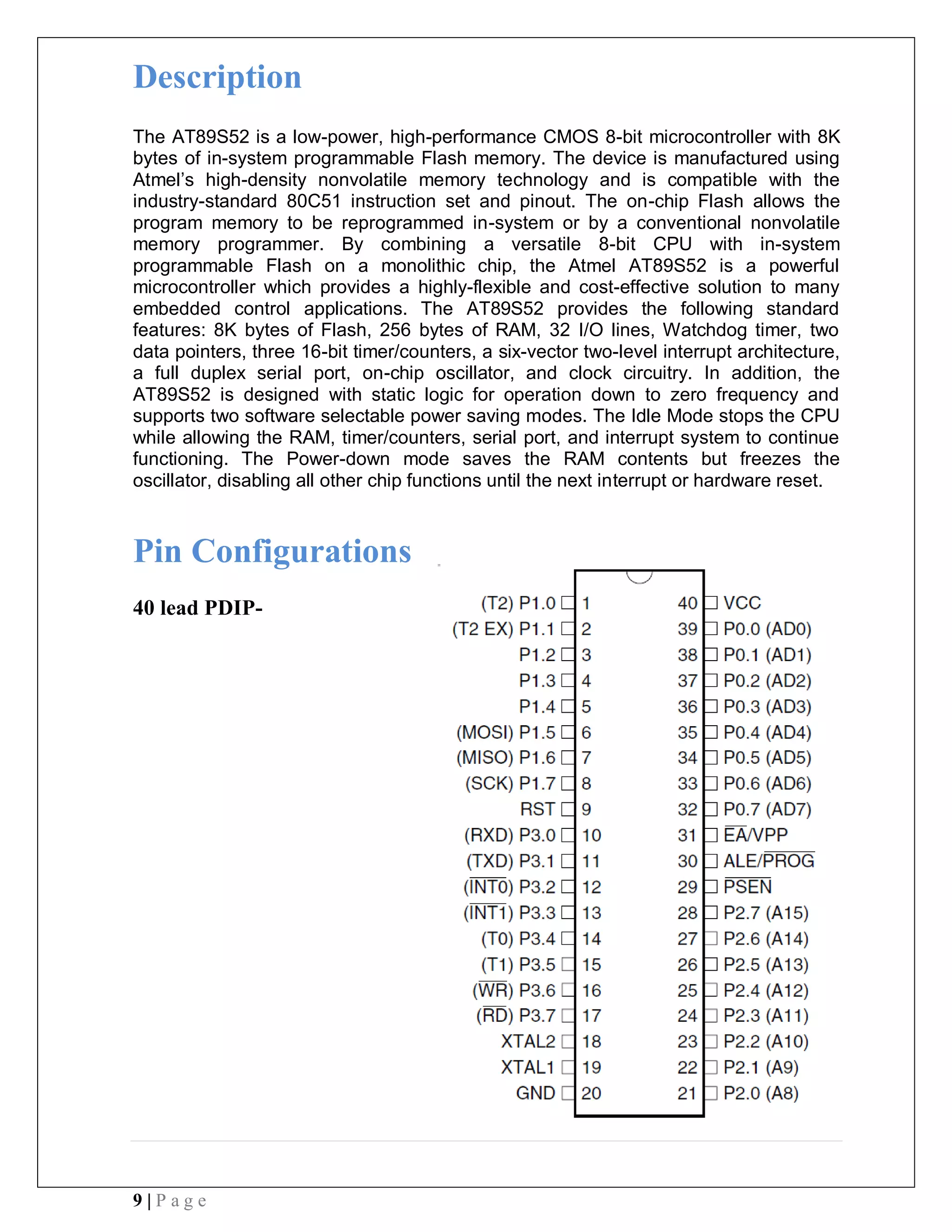 9 | P a g e
Description
The AT89S52 is a low-power, high-performance CMOS 8-bit microcontroller with 8K
bytes of in-system programmable Flash memory. The device is manufactured using
Atmel’s high-density nonvolatile memory technology and is compatible with the
industry-standard 80C51 instruction set and pinout. The on-chip Flash allows the
program memory to be reprogrammed in-system or by a conventional nonvolatile
memory programmer. By combining a versatile 8-bit CPU with in-system
programmable Flash on a monolithic chip, the Atmel AT89S52 is a powerful
microcontroller which provides a highly-flexible and cost-effective solution to many
embedded control applications. The AT89S52 provides the following standard
features: 8K bytes of Flash, 256 bytes of RAM, 32 I/O lines, Watchdog timer, two
data pointers, three 16-bit timer/counters, a six-vector two-level interrupt architecture,
a full duplex serial port, on-chip oscillator, and clock circuitry. In addition, the
AT89S52 is designed with static logic for operation down to zero frequency and
supports two software selectable power saving modes. The Idle Mode stops the CPU
while allowing the RAM, timer/counters, serial port, and interrupt system to continue
functioning. The Power-down mode saves the RAM contents but freezes the
oscillator, disabling all other chip functions until the next interrupt or hardware reset.
Pin Configurations
40 lead PDIP-
 