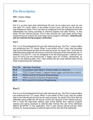 11 | P a g e
Pin Description
VCC - Supply voltage.
GND - Ground.
Port 0 is an 8-bit open drain bidirectional I/O port. As an output port, each pin can
sink eight TTL inputs. When 1s are written to port 0 pins, the pins can be used as
high-impedance inputs. Port 0 can also be configured to be the multiplexed low-order
address/data bus during accesses to external program and data memory. In this
mode, P0 has internal pull-ups. Port 0 also receives the code bytes during Flash
programming and outputs the code bytes during program verification. External pull-
ups are required during program verification.
Port 1
Port 1 is an 8-bit bidirectional I/O port with internal pull-ups. The Port 1 output buffers
can sink/source four TTL inputs. When 1s are written to Port 1 pins, they are pulled
high by the internal pull-ups and can be used as inputs. As inputs, Port 1 pins that are
externally being pulled low will source current (IIL) because of the internal pull-ups. In
addition, P1.0 and P1.1 can be configured to be the timer/counter 2 external count
input (P1.0/T2) and the timer/counter 2 trigger input (P1.1/T2EX), respectively, as
shown in the following table. Port 1 also receives the low-order address bytes during
Flash programming and verification.
Port Pin Alternate Functions
P1.0 T2 (external count input to Timer/Counter 2), clock-out
P1.1 T2EX (Timer/Counter 2 capture/reload trigger and direction control)
P1.5 MOSI (used for In-System Programming)
P1.6 MISO (used for In-System Programming)
P1.7 SCK (used for In-System Programming
Port 2
Port 2 is an 8-bit bidirectional I/O port with internal pull-ups. The Port 2 output buffers
can sink/source four TTL inputs. When 1s are written to Port 2 pins, they are pulled
high by the internal pull-ups and can be used as inputs. As inputs, Port 2 pins that are
externally being pulled low will source current (IIL) because of the internal pull-ups.
Port 2 emits the high-order address byte during fetches from external program
memory and during accesses to external data memory that use 16-bit addresses
(MOVX @ DPTR). In this application, Port 2 uses strong internal pull-ups when
emitting 1s. During accesses to external data memory that use 8-bit addresses
 