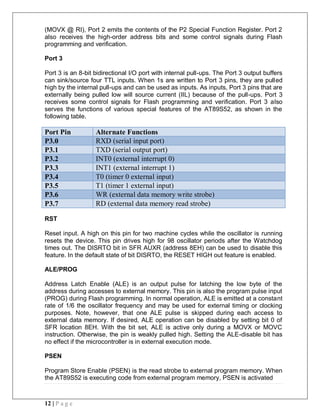 12 | P a g e
(MOVX @ RI), Port 2 emits the contents of the P2 Special Function Register. Port 2
also receives the high-order address bits and some control signals during Flash
programming and verification.
Port 3
Port 3 is an 8-bit bidirectional I/O port with internal pull-ups. The Port 3 output buffers
can sink/source four TTL inputs. When 1s are written to Port 3 pins, they are pulled
high by the internal pull-ups and can be used as inputs. As inputs, Port 3 pins that are
externally being pulled low will source current (IIL) because of the pull-ups. Port 3
receives some control signals for Flash programming and verification. Port 3 also
serves the functions of various special features of the AT89S52, as shown in the
following table.
Port Pin Alternate Functions
P3.0 RXD (serial input port)
P3.1 TXD (serial output port)
P3.2 INT0 (external interrupt 0)
P3.3 INT1 (external interrupt 1)
P3.4 T0 (timer 0 external input)
P3.5 T1 (timer 1 external input)
P3.6 WR (external data memory write strobe)
P3.7 RD (external data memory read strobe)
RST
Reset input. A high on this pin for two machine cycles while the oscillator is running
resets the device. This pin drives high for 98 oscillator periods after the Watchdog
times out. The DISRTO bit in SFR AUXR (address 8EH) can be used to disable this
feature. In the default state of bit DISRTO, the RESET HIGH out feature is enabled.
ALE/PROG
Address Latch Enable (ALE) is an output pulse for latching the low byte of the
address during accesses to external memory. This pin is also the program pulse input
(PROG) during Flash programming. In normal operation, ALE is emitted at a constant
rate of 1/6 the oscillator frequency and may be used for external timing or clocking
purposes. Note, however, that one ALE pulse is skipped during each access to
external data memory. If desired, ALE operation can be disabled by setting bit 0 of
SFR location 8EH. With the bit set, ALE is active only during a MOVX or MOVC
instruction. Otherwise, the pin is weakly pulled high. Setting the ALE-disable bit has
no effect if the microcontroller is in external execution mode.
PSEN
Program Store Enable (PSEN) is the read strobe to external program memory. When
the AT89S52 is executing code from external program memory, PSEN is activated
 