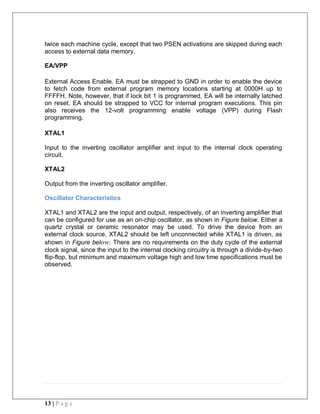 13 | P a g e
twice each machine cycle, except that two PSEN activations are skipped during each
access to external data memory.
EA/VPP
External Access Enable. EA must be strapped to GND in order to enable the device
to fetch code from external program memory locations starting at 0000H up to
FFFFH. Note, however, that if lock bit 1 is programmed, EA will be internally latched
on reset. EA should be strapped to VCC for internal program executions. This pin
also receives the 12-volt programming enable voltage (VPP) during Flash
programming.
XTAL1
Input to the inverting oscillator amplifier and input to the internal clock operating
circuit.
XTAL2
Output from the inverting oscillator amplifier.
Oscillator Characteristics
XTAL1 and XTAL2 are the input and output, respectively, of an inverting amplifier that
can be configured for use as an on-chip oscillator, as shown in Figure below. Either a
quartz crystal or ceramic resonator may be used. To drive the device from an
external clock source, XTAL2 should be left unconnected while XTAL1 is driven, as
shown in Figure below. There are no requirements on the duty cycle of the external
clock signal, since the input to the internal clocking circuitry is through a divide-by-two
flip-flop, but minimum and maximum voltage high and low time specifications must be
observed.
 