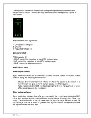 24 | P a g e
The capacitors must have enough high voltage rating to safely handle the input
voltage feed to circuit. The circuit is very easy to build for example into a piece of
Vero board.
Pin out of the 7805 regulator IC.
1. Unregulated voltage in
2. Ground
3. Regulated voltage out
Component list
7805 regulator IC
1000 uF electrolytic capacitor, at least 16V voltage rating
10 uF electrolytic capacitor, at least 63V voltage rating
100 nF ceramic or polyester capacitor
Modification ideas
More output current
If you need more than 150 mA of output current, you can update the output current
up to 1A doing the following modifications:
 Change the transformer from where you take the power to the circuit to a
model which can give as much current as you need from output
 Put a heatsink to the 7805 regulator (so big that it does not overheat because
of the extra losses in the regulator)
Other output voltages
If you need other voltages than +5V, you can modify the circuit by replacing the 7805
chips with another regulator with different output voltage from regulator 78xx chip
family. The last numbers in the chip code tells the output voltage. Remember that the
input voltage must be at least 3V greater than regulator output voltage or otherwise
the regulator does not work well.
 