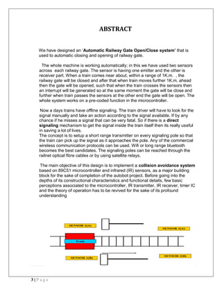 3 | P a g e
ABSTRACT
We have designed an ‘Automatic Railway Gate Open/Close system’ that is
used to automatic closing and opening of railway gate.
The whole machine is working automatically; in this we have used two sensors
across each railway gate. The sensor is having one emitter and the other is
receiver part. When a train comes near about, within a range of 1K.m. , the
railway gate will be closed and after that when train moves further 1K.m. ahead
then the gate will be opened, such that when the train crosses the sensors then
an interrupt will be generated so at the same moment the gate will be close and
further when train passes the sensors at the other end the gate will be open. The
whole system works on a pre-coded function in the microcontroller.
Now a days trains have offline signaling. The train driver will have to look for the
signal manually and take an action according to the signal available. If by any
chance if he misses a signal that can be very fatal. So if there is a direct
signaling mechanism to get the signal inside the train itself then its really useful
in saving a lot of lives.
The concept is to setup a short range transmitter on every signaling pole so that
the train can pick up the signal as it approaches the pole. Any of the commercial
wireless communication protocols can be used. Wifi or long range bluetooth
becomes the best candidates. The signaling poles can be reached through the
railnet optical fibre cables or by using satellite relays.
The main objective of this design is to implement a collision avoidance system
based on 89C51 microcontroller and infrared (IR) sensors, as a major building
block for the sake of completion of the autobot project. Before going into the
depths of its constructional characteristics and functional details, few basic
perceptions associated to the microcontroller, IR transmitter, IR receiver, timer IC
and the theory of operation has to be revived for the sake of its profound
understanding
 