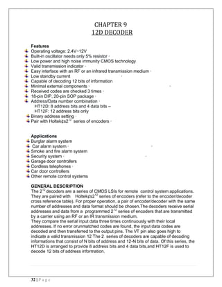 32 | P a g e
CHAPTER 9
12D DECODER
Features
Operating voltage: 2.4V~12V
Built-in oscillator needs only 5% resistor ·
Low power and high noise immunity CMOS technology
Valid transmission indicator ·
Easy interface with an RF or an infrared transmission medium ·
Low standby current ·
Capable of decoding 12 bits of information
Minimal external components · ·
Received codes are checked 3 times ·
18-pin DIP, 20-pin SOP package ·
Address/Data number combination ·
HT12D: 8 address bits and 4 data bits –
HT12F: 12 address bits only
Binary address setting ·
Pair with Holtek¢s212
series of encoders ·
Applications
Burglar alarm system
Car alarm system · ·
Smoke and fire alarm system
Security system · ·
Garage door controllers
Cordless telephones ·
Car door controllers
Other remote control systems
GENERAL DESCRIPTION
The 212
decoders are a series of CMOS LSIs for remote control system applications.
They are paired with Holtek¢s212
series of encoders (refer to the encoder/decoder
cross reference table). For proper operation, a pair of encoder/decoder with the same
number of addresses and data format should be chosen.The decoders receive serial
addresses and data from a programmed 212
series of encoders that are transmitted
by a carrier using an RF or an IR transmission medium.
They compare the serial input data three times continuously with their local
addresses. If no error orunmatched codes are found, the input data codes are
decoded and then transferred to the output pins. The VT pin also goes high to
indicate a valid transmission 12 The 2 series of decoders are capable of decoding
informations that consist of N bits of address and 12-N bits of data. Of this series, the
HT12D is arranged to provide 8 address bits and 4 data bits,and HT12F is used to
decode 12 bits of address information.
 