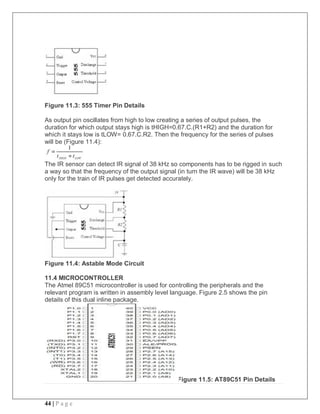 44 | P a g e
Figure 11.3: 555 Timer Pin Details
As output pin oscillates from high to low creating a series of output pulses, the
duration for which output stays high is tHIGH=0.67.C.(R1+R2) and the duration for
which it stays low is tLOW= 0.67.C.R2. Then the frequency for the series of pulses
will be (Figure 11.4):
The IR sensor can detect IR signal of 38 kHz so components has to be rigged in such
a way so that the frequency of the output signal (in turn the IR wave) will be 38 kHz
only for the train of IR pulses get detected accurately.
Figure 11.4: Astable Mode Circuit
11.4 MICROCONTROLLER
The Atmel 89C51 microcontroller is used for controlling the peripherals and the
relevant program is written in assembly level language. Figure 2.5 shows the pin
details of this dual inline package.
Figure 11.5: AT89C51 Pin Details
 