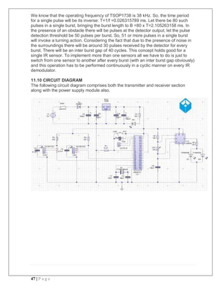 47 | P a g e
We know that the operating frequency of TSOP1738 is 38 kHz. So, the time period
for a single pulse will be its inverse: T=1/f =0.026315789 ms. Let there be 80 such
pulses in a single burst, bringing the burst length to B =80 x T=2.105263158 ms. In
the presence of an obstacle there will be pulses at the detector output, let the pulse
detection threshold be 50 pulses per burst. So, 51 or more pulses in a single burst
will invoke a turning action. Considering the fact that due to the presence of noise in
the surroundings there will be around 30 pulses received by the detector for every
burst. There will be an inter burst gap of 40 cycles. This concept holds good for a
single IR sensor. To implement more than one sensors all we have to do is just to
switch from one sensor to another after every burst (with an inter burst gap obviously)
and this operation has to be performed continuously in a cyclic manner on every IR
demodulator.
11.10 CIRCUIT DIAGRAM
The following circuit diagram comprises both the transmitter and receiver section
along with the power supply module also.
 