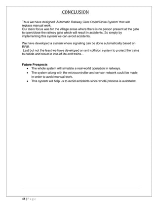 48 | P a g e
CONCLUSION
Thus we have designed ‘Automatic Railway Gate Open/Close System’ that will
replace manual work.
Our main focus was for the village areas where there is no person present at the gate
to open/close the railway gate which will result in accidents. So simply by
implementing this system we can avoid accidents.
We have developed a system where signaling can be done automatically based on
RFIR
Last but not the least we have developed an anti collision system to protect the trains
to collide and result in loss of life and trains…
Future Prospects
 The whole system will simulate a real-world operation in railways.
 The system along with the microcontroller and sensor network could be made
in order to avoid manual work.
 This system will help us to avoid accidents since whole process is automatic.
 