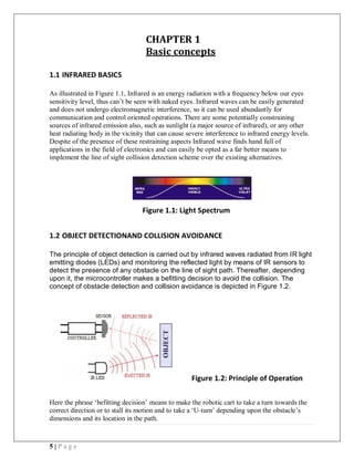 5 | P a g e
CHAPTER 1
Basic concepts
1.1 INFRARED BASICS
As illustrated in Figure 1.1, Infrared is an energy radiation with a frequency below our eyes
sensitivity level, thus can’t be seen with naked eyes. Infrared waves can be easily generated
and does not undergo electromagnetic interference, so it can be used abundantly for
communication and control oriented operations. There are some potentially constraining
sources of infrared emission also, such as sunlight (a major source of infrared), or any other
heat radiating body in the vicinity that can cause severe interference to infrared energy levels.
Despite of the presence of these restraining aspects Infrared wave finds hand full of
applications in the field of electronics and can easily be opted as a far better means to
implement the line of sight collision detection scheme over the existing alternatives.
Figure 1.1: Light Spectrum
1.2 OBJECT DETECTIONAND COLLISION AVOIDANCE
The principle of object detection is carried out by infrared waves radiated from IR light
emitting diodes (LEDs) and monitoring the reflected light by means of IR sensors to
detect the presence of any obstacle on the line of sight path. Thereafter, depending
upon it, the microcontroller makes a befitting decision to avoid the collision. The
concept of obstacle detection and collision avoidance is depicted in Figure 1.2.
Figure 1.2: Principle of Operation
Here the phrase ‘befitting decision’ means to make the robotic cart to take a turn towards the
correct direction or to stall its motion and to take a ‘U-turn’ depending upon the obstacle’s
dimensions and its location in the path.
 