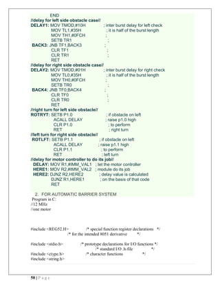 50 | P a g e
END
//delay for left side obstacle case//
DELAY1: MOV TMOD,#10H ; inter burst delay for left check
MOV TL1,#35H ; it is half of the burst length
MOV TH1,#0FCH ;
SETB TR1 ;
BACK3: JNB TF1,BACK3 ;
CLR TF1 ;
CLR TR1 ;
RET
//delay for right side obstacle case//
DELAY2: MOV TMOD,#01H ; inter burst delay for right check
MOV TL0,#35H ; it is half of the burst length
MOV TH0,#0FCH ;
SETB TR0 ;
BACK4: JNB TF0,BACK4 ;
CLR TF0 ;
CLR TR0 ;
RET
//right turn for left side obstacle//
ROTRYT: SETB P1.0 ; if obstacle on left
ACALL DELAY ; raise p1.0 high
CLR P1.0 ; to perform
RET ; right turn
//left turn for right side obstacle//
ROTLFT: SETB P1.1 ; if obstacle on left
ACALL DELAY ; raise p1.1 high
CLR P1.1 ; to perform
RET ; left turn
//delay for motor controller to do its job//
DELAY: MOV R1,#IMM_VAL1 ; let the motor controller
HERE1: MOV R2,#IMM_VAL2 ; module do its job
HERE2: DJNZ R2,HERE2 ; delay value is calculated
DJNZ R1,HERE1 ; on the basis of that code
RET
2. FOR AUTOMATIC BARRIER SYSTEM
Program in C:
//12 MHz
//one motor
#include <REG52.H> /* special function register declarations */
/* for the intended 8051 derivative */
#include <stdio.h> /* prototype declarations for I/O functions */
/* standard I/O .h-file */
#include <ctype.h> /* character functions */
#include <string.h>
 