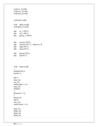 51 | P a g e
void cw_1(void);
void ccw_1(void);
void stop_1(void);
void start (void);
void delay (void);
void delay_l (void);
sbit a1_1=P0^2;
sbit a2_1=P0^1;
sbit power_1=P0^0;
sbit sensor1=P2^0;
sbit sensor2=P2^1; // when on =0
sbit open=P2^2;
sbit close=P2^3;
sbit buzzer=P2^6;
sbit led=P2^7;
void main (void)
{
unsigned int x;
buzzer=1;
led=1;
stop_1();
cw_1();
while (open ==1);
stop_1();
while(1)
{
if(sensor1==1)
{
buzzer=0;
led=0;
ccw_1();
while (close ==1);
stop_1();
delay_l();
delay_l();
delay_l();
 