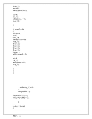 52 | P a g e
delay_l();
buzzer=1;
while(sensor2==0);
led=1;
cw_1();
while (open ==1);
stop_1();
}
if(sensor2==1)
{
buzzer=0;
led=0;
ccw_1();
while (close ==1);
stop_1();
delay_l();
delay_l();
delay_l();
delay_l();
buzzer=1;
while(sensor1==0);
led=1;
cw_1();
while (open ==1);
stop_1();
}
}
}
void delay_l (void)
{
unsigned int x,y;
for (x=0;x<200;x++)
for (y=0;y<255;y++);
}
void cw_1(void)
{
 