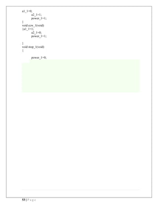 53 | P a g e
a1_1=0;
a2_1=1;
power_1=1;
}
void ccw_1(void)
{a1_1=1;
a2_1=0;
power_1=1;
}
void stop_1(void)
{
power_1=0;
 