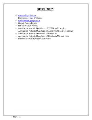 54 | P a g e
REFERENCES
 www.wikipedia.com
 Insectronics- Karl Williams
 www.images.google.co.in
 Google Search Results
 IEEE Research Papers.
 Application Notes & Datasheets of ST Microelectronics
 Application Notes & Datasheets of Atmel 89s52 Microcontroller
 Application Notes & Datasheets of Holtek Inc.
 Application Notes & Datasheets of California Microdevices
 Stanford University Open Courseware
 