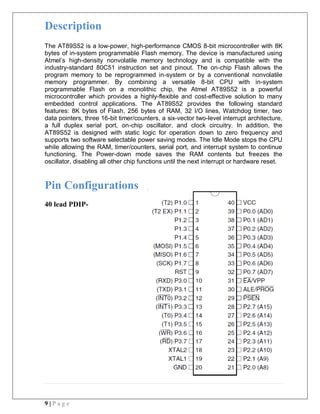9 | P a g e
Description
The AT89S52 is a low-power, high-performance CMOS 8-bit microcontroller with 8K
bytes of in-system programmable Flash memory. The device is manufactured using
Atmel’s high-density nonvolatile memory technology and is compatible with the
industry-standard 80C51 instruction set and pinout. The on-chip Flash allows the
program memory to be reprogrammed in-system or by a conventional nonvolatile
memory programmer. By combining a versatile 8-bit CPU with in-system
programmable Flash on a monolithic chip, the Atmel AT89S52 is a powerful
microcontroller which provides a highly-flexible and cost-effective solution to many
embedded control applications. The AT89S52 provides the following standard
features: 8K bytes of Flash, 256 bytes of RAM, 32 I/O lines, Watchdog timer, two
data pointers, three 16-bit timer/counters, a six-vector two-level interrupt architecture,
a full duplex serial port, on-chip oscillator, and clock circuitry. In addition, the
AT89S52 is designed with static logic for operation down to zero frequency and
supports two software selectable power saving modes. The Idle Mode stops the CPU
while allowing the RAM, timer/counters, serial port, and interrupt system to continue
functioning. The Power-down mode saves the RAM contents but freezes the
oscillator, disabling all other chip functions until the next interrupt or hardware reset.
Pin Configurations
40 lead PDIP-
 
