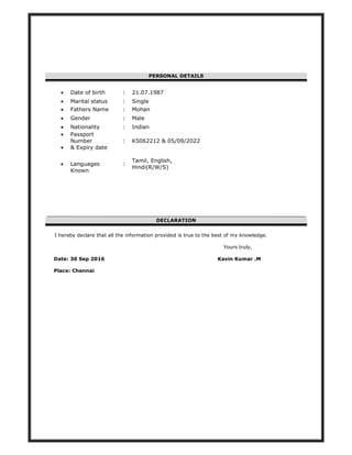 PERSONAL DETAILS
DECLARATION
I hereby declare that all the information provided is true to the best of my knowledge.
Yours truly,
Date: 30 Sep 2016 Kavin Kumar .M
Place: Chennai
• Date of birth : 21.07.1987
• Marital status : Single
• Fathers Name : Mohan
• Gender : Male
• Nationality : Indian
• Passport
Number
• & Expiry date
: K5062212 & 05/09/2022
• Languages
Known
:
Tamil, English,
Hindi(R/W/S)
 