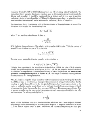 8
produce a thrust of 0.3 kN or 300 N (during cruise) and 1.5 kN during take-off and climb. The
momentum theory (actuator disk theory) was then used to determine the power requirements for
driving each propeller. It should be mentioned that a similar analysis was used to perform
preliminary design of propellers of the LEAPTech [6]. The momentum theory in spite of involving
approximations is an extremely useful technique for preliminary design of propellers.
The momentum theory expresses the velocity far downstream of the propeller (Ve) in terms of the
freestream velocity (V0) and thrust loading Tc as
𝑉𝑉𝑒𝑒 = 𝑉𝑉0�1 + 𝑇𝑇𝑐𝑐
where Tc is a non-dimensional thrust defined as
𝑇𝑇𝑐𝑐 =
2𝑇𝑇
𝜌𝜌𝑉𝑉0
2
𝐴𝐴𝑝𝑝
With Ap being the propeller area. The velocity at the propeller disk location (Vd) is the average of
Ve and V0 and therefore in terms of Tc is given by
𝑉𝑉𝑑𝑑 =
𝑉𝑉0(1 + �1 + 𝑇𝑇𝑐𝑐)
2
The total power required to drive the propeller is then obtained as
𝑃𝑃 =
1
4
𝑇𝑇𝑐𝑐 𝜌𝜌𝑉𝑉0
2
𝐴𝐴𝑝𝑝 𝑉𝑉0(1 + �1 + 𝑇𝑇𝑐𝑐)
Utilizing these equations for the propellers of the EcoBobcat DEP19, the value of Tc is given by
0.0635. The power requirement is then given by 37.47 kW for one propeller and adds to about
524.6 kW for all 14 propellers. Assuming an efficiency of 0.8 for the propeller, the turbo-electric
generator should produce a power of about 670 kW. The design of the turbo-electric generator
will be discussed in a subsequent section.
Also, the proposed propeller design uses a two-blade configuration. Ideally, the propeller diameter
should be as large as possible since it can provide momentum to a larger volume of air thereby
resulting in higher thrust. However, the tip speed of the propeller which is proportional to the
radius as well as the angular speed should not be too high. Specifically, a common rule of thumb
is to ensure that the tip Mach number does not exceed 0.85 or so. The more compressible the flow
is near the propeller tip, the more noise it generates making it more uncomfortable for the pilot
and passengers. The advance ratio J given by
𝐽𝐽 =
𝑉𝑉
𝑛𝑛𝑛𝑛
where V is the freestream velocity, n is the revolutions per second and D is the propeller diameter
plays a major role in determining the efficiency of the propeller. A propeller diameter of 50 inches
(1.27 m) and an angular speed of 16.67 revolutions per second (corresponding to 1000 rpm)
 