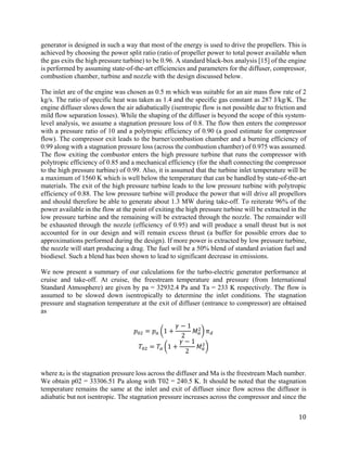 10
generator is designed in such a way that most of the energy is used to drive the propellers. This is
achieved by choosing the power split ratio (ratio of propeller power to total power available when
the gas exits the high pressure turbine) to be 0.96. A standard black-box analysis [15] of the engine
is performed by assuming state-of-the-art efficiencies and parameters for the diffuser, compressor,
combustion chamber, turbine and nozzle with the design discussed below.
The inlet are of the engine was chosen as 0.5 m which was suitable for an air mass flow rate of 2
kg/s. The ratio of specific heat was taken as 1.4 and the specific gas constant as 287 J/kg/K. The
engine diffuser slows down the air adiabatically (isentropic flow is not possible due to friction and
mild flow separation losses). While the shaping of the diffuser is beyond the scope of this system-
level analysis, we assume a stagnation pressure loss of 0.8. The flow then enters the compressor
with a pressure ratio of 10 and a polytropic efficiency of 0.90 (a good estimate for compressor
flow). The compressor exit leads to the burner/combustion chamber and a burning efficiency of
0.99 along with a stagnation pressure loss (across the combustion chamber) of 0.975 was assumed.
The flow exiting the combustor enters the high pressure turbine that runs the compressor with
polytropic efficiency of 0.85 and a mechanical efficiency (for the shaft connecting the compressor
to the high pressure turbine) of 0.99. Also, it is assumed that the turbine inlet temperature will be
a maximum of 1560 K which is well below the temperature that can be handled by state-of-the-art
materials. The exit of the high pressure turbine leads to the low pressure turbine with polytropic
efficiency of 0.88. The low pressure turbine will produce the power that will drive all propellors
and should therefore be able to generate about 1.3 MW during take-off. To reiterate 96% of the
power available in the flow at the point of exiting the high pressure turbine will be extracted in the
low pressure turbine and the remaining will be extracted through the nozzle. The remainder will
be exhausted through the nozzle (efficiency of 0.95) and will produce a small thrust but is not
accounted for in our design and will remain excess thrust (a buffer for possible errors due to
approximations performed during the design). If more power is extracted by low pressure turbine,
the nozzle will start producing a drag. The fuel will be a 50% blend of standard aviation fuel and
biodiesel. Such a blend has been shown to lead to significant decrease in emissions.
We now present a summary of our calculations for the turbo-electric generator performance at
cruise and take-off. At cruise, the freestream temperature and pressure (from International
Standard Atmosphere) are given by pa = 32932.4 Pa and Ta = 233 K respectively. The flow is
assumed to be slowed down isentropically to determine the inlet conditions. The stagnation
pressure and stagnation temperature at the exit of diffuser (entrance to compressor) are obtained
as
𝑝𝑝02 = 𝑝𝑝𝑎𝑎 �1 +
𝛾𝛾 − 1
2
𝑀𝑀𝑎𝑎
2
� 𝜋𝜋𝑑𝑑
𝑇𝑇02 = 𝑇𝑇𝑎𝑎 �1 +
𝛾𝛾 − 1
2
𝑀𝑀𝑎𝑎
2
�
where πd is the stagnation pressure loss across the diffuser and Ma is the freestream Mach number.
We obtain p02 = 33306.51 Pa along with T02 = 240.5 K. It should be noted that the stagnation
temperature remains the same at the inlet and exit of diffuser since flow across the diffusor is
adiabatic but not isentropic. The stagnation pressure increases across the compressor and since the
 