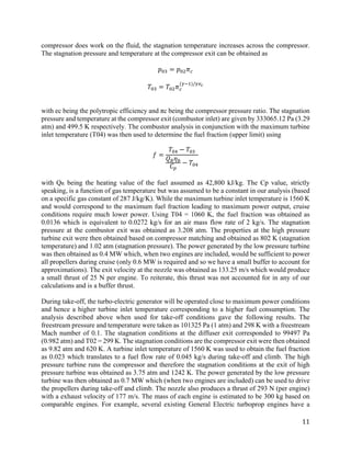 11
compressor does work on the fluid, the stagnation temperature increases across the compressor.
The stagnation pressure and temperature at the compressor exit can be obtained as
𝑝𝑝03 = 𝑝𝑝02 𝜋𝜋𝑐𝑐
𝑇𝑇03 = 𝑇𝑇02 𝜋𝜋𝑐𝑐
(𝛾𝛾−1)/𝛾𝛾𝑒𝑒𝑐𝑐
with ec being the polytropic efficiency and πc being the compressor pressure ratio. The stagnation
pressure and temperature at the compressor exit (combustor inlet) are given by 333065.12 Pa (3.29
atm) and 499.5 K respectively. The combustor analysis in conjunction with the maximum turbine
inlet temperature (T04) was then used to determine the fuel fraction (upper limit) using
𝑓𝑓 =
𝑇𝑇04 − 𝑇𝑇03
𝑄𝑄𝑅𝑅 𝜂𝜂𝑏𝑏
𝐶𝐶𝑝𝑝
− 𝑇𝑇04
with QR being the heating value of the fuel assumed as 42,800 kJ/kg. The Cp value, strictly
speaking, is a function of gas temperature but was assumed to be a constant in our analysis (based
on a specific gas constant of 287 J/kg/K). While the maximum turbine inlet temperature is 1560 K
and would correspond to the maximum fuel fraction leading to maximum power output, cruise
conditions require much lower power. Using T04 = 1060 K, the fuel fraction was obtained as
0.0136 which is equivalent to 0.0272 kg/s for an air mass flow rate of 2 kg/s. The stagnation
pressure at the combustor exit was obtained as 3.208 atm. The properties at the high pressure
turbine exit were then obtained based on compressor matching and obtained as 802 K (stagnation
temperature) and 1.02 atm (stagnation pressure). The power generated by the low pressure turbine
was then obtained as 0.4 MW which, when two engines are included, would be sufficient to power
all propellers during cruise (only 0.6 MW is required and so we have a small buffer to account for
approximations). The exit velocity at the nozzle was obtained as 133.25 m/s which would produce
a small thrust of 25 N per engine. To reiterate, this thrust was not accounted for in any of our
calculations and is a buffer thrust.
During take-off, the turbo-electric generator will be operated close to maximum power conditions
and hence a higher turbine inlet temperature corresponding to a higher fuel consumption. The
analysis described above when used for take-off conditions gave the following results. The
freestream pressure and temperature were taken as 101325 Pa (1 atm) and 298 K with a freestream
Mach number of 0.1. The stagnation conditions at the diffuser exit corresponded to 99497 Pa
(0.982 atm) and T02 = 299 K. The stagnation conditions are the compressor exit were then obtained
as 9.82 atm and 620 K. A turbine inlet temperature of 1560 K was used to obtain the fuel fraction
as 0.023 which translates to a fuel flow rate of 0.045 kg/s during take-off and climb. The high
pressure turbine runs the compressor and therefore the stagnation conditions at the exit of high
pressure turbine was obtained as 3.75 atm and 1242 K. The power generated by the low pressure
turbine was then obtained as 0.7 MW which (when two engines are included) can be used to drive
the propellers during take-off and climb. The nozzle also produces a thrust of 293 N (per engine)
with a exhaust velocity of 177 m/s. The mass of each engine is estimated to be 300 kg based on
comparable engines. For example, several existing General Electric turboprop engines have a
 