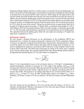 13
looking at multiple airplanes that have a similar scope as our aircraft, the tricycle landing gear was
chosen. The position of the landing gear is governed by several factors including the take-off angle
as the plane leaves the ground and the center of gravity. While taking off, the angle made by the
aircraft with the horizontal should ensure that the rear of the aircraft does not strike the runway. In
addition, the front and rear landing gears need to be located in such a way that the front gear holds
only a small fraction (between 5 to 20 %) of the total aircraft weight. Based on an assumed center
of gravity location, we obtained the location of the front gear to be 0.1667 m and the rear gears to
be 3.02 m from the nose of the aircraft. Taking into account that the average aircraft takes off at
an angle of 10 degrees and by assuming a 15 degree buffer, we obtained a gear height of 1.378 m.
After adding a 30 cm for the ground clearance of the rear of the fuselage, we obtained a gear height
of 1.7 m. We also made some preliminary calculations for the gap between the rear landing gears.
The separation between the landing gears affects the turn angle and assuming a 25 degree turn
angle gives a separation of 1.58 m.
Performance Analysis
We now present a detailed discussion on the performance of the EcoBobcat DEP19 and
demonstrate how it satisfies the design requirements outlined in the NASA competition. Below,
we discuss our approach to determine the performance characteristics summarized above. While
we had the option to use the RDS software that ships with the design book of Raymer [7], we
chose to implement the equations in an in-house MATLAB since we had complete control on the
in-house MATLAB script. Our MATLAB script begins by taking in the motor power, targeted
cruise velocity and the range. The script then performs the take-off and landing analysis based on
the approach described by Raymer [7]. The stall velocity is computed as
𝑉𝑉𝑠𝑠𝑠𝑠𝑠𝑠𝑠𝑠𝑠𝑠 = �
2𝑊𝑊
𝜌𝜌𝜌𝜌𝐶𝐶𝐿𝐿𝐿𝐿𝐿𝐿𝐿𝐿
where S is the wing planform area, 𝜌𝜌 is the air density taken as 1.226 kg/m3
corresponding to
standard atmospheric conditions at sea-level, W is the weight of the airplane, and 𝐶𝐶𝐿𝐿𝐿𝐿𝐿𝐿𝐿𝐿 is the
maximum lift coefficient of our aircraft. While the maximum lift coefficient of our airfoil is around
1.6 (XFLR5 analysis presented earlier), high-lift devices are typically used during take-off to
increase this further. We propose to use trailing-edge flaps for our aircraft and this allows us to
achieve a 𝐶𝐶𝐿𝐿𝐿𝐿𝐿𝐿𝐿𝐿 of about 2.5. Also, the DEP concept helps achieve even higher 𝐶𝐶𝐿𝐿𝐿𝐿𝐿𝐿𝐿𝐿 values.
Therefore, we assume a value of 3.0 for our analysis. The take-off velocity was then determined
as
𝑉𝑉𝑡𝑡𝑡𝑡 = 1.1𝑉𝑉𝑠𝑠𝑠𝑠𝑠𝑠𝑠𝑠𝑠𝑠
The stall velocity for the Eco-Bobcat is 38.11 m/s and the take-off velocity is 41.92 m/s. For
reference, the Beechcraft 1900 has a stall speed of 43 m/s Next, the take-off thrust, lift and drag
coefficient at take-off were calculated as
𝑇𝑇𝑡𝑡𝑡𝑡 =
𝑃𝑃𝑝𝑝 𝜂𝜂𝑡𝑡𝑡𝑡
𝑉𝑉𝑡𝑡𝑡𝑡
 