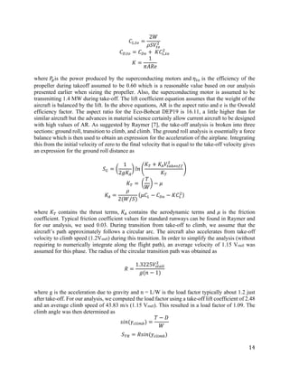 14
𝐶𝐶𝐿𝐿,𝑡𝑡𝑡𝑡 =
2𝑊𝑊
𝜌𝜌𝜌𝜌𝑉𝑉𝑡𝑡𝑡𝑡
2
𝐶𝐶𝐷𝐷,𝑡𝑡𝑡𝑡 = 𝐶𝐶𝐷𝐷𝐷𝐷 + 𝐾𝐾𝐶𝐶𝐿𝐿,𝑡𝑡𝑡𝑡
2
𝐾𝐾 =
1
𝜋𝜋𝜋𝜋𝜋𝜋𝜋𝜋
where 𝑃𝑃𝑝𝑝is the power produced by the superconducting motors and 𝜂𝜂𝑡𝑡𝑡𝑡 is the efficiency of the
propeller during takeoff assumed to be 0.60 which is a reasonable value based on our analysis
presented earlier when sizing the propeller. Also, the superconducting motor is assumed to be
transmitting 1.4 MW during take-off. The lift coefficient equation assumes that the weight of the
aircraft is balanced by the lift. In the above equations, AR is the aspect ratio and e is the Oswald
efficiency factor. The aspect ratio for the Eco-Bobcat DEP19 is 16.11, a little higher than for
similar aircraft but the advances in material science certainly allow current aircraft to be designed
with high values of AR. As suggested by Raymer [7], the take-off analysis is broken into three
sections: ground roll, transition to climb, and climb. The ground roll analysis is essentially a force
balance which is then used to obtain an expression for the acceleration of the airplane. Integrating
this from the initial velocity of zero to the final velocity that is equal to the take-off velocity gives
an expression for the ground roll distance as
𝑆𝑆𝐺𝐺 = �
1
2𝑔𝑔𝐾𝐾𝐴𝐴
� 𝑙𝑙𝑙𝑙 �
𝐾𝐾𝑇𝑇 + 𝐾𝐾𝐴𝐴 𝑉𝑉𝑡𝑡𝑡𝑡𝑡𝑡𝑡𝑡𝑡𝑡𝑡𝑡𝑡𝑡
2
𝐾𝐾𝑇𝑇
�
𝐾𝐾𝑇𝑇 = �
𝑇𝑇
𝑊𝑊
� − 𝜇𝜇
𝐾𝐾𝐴𝐴 =
𝜌𝜌
2(𝑊𝑊/𝑆𝑆)
(𝜇𝜇𝐶𝐶𝐿𝐿 − 𝐶𝐶𝐷𝐷𝐷𝐷 − 𝐾𝐾𝐶𝐶𝐿𝐿
2)
where 𝐾𝐾𝑇𝑇 contains the thrust terms, 𝐾𝐾𝐴𝐴 contains the aerodynamic terms and 𝜇𝜇 is the friction
coefficient. Typical friction coefficient values for standard runways can be found in Raymer and
for our analysis, we used 0.03. During transition from take-off to climb, we assume that the
aircraft’s path approximately follows a circular arc. The aircraft also accelerates from take-off
velocity to climb speed (1.2Vstall) during this transition. In order to simplify the analysis (without
requiring to numerically integrate along the flight path), an average velocity of 1.15 Vstall was
assumed for this phase. The radius of the circular transition path was obtained as
𝑅𝑅 =
1.3225𝑉𝑉𝑠𝑠𝑠𝑠𝑠𝑠𝑠𝑠𝑠𝑠
2
𝑔𝑔(𝑛𝑛 − 1)
where g is the acceleration due to gravity and n = L/W is the load factor typically about 1.2 just
after take-off. For our analysis, we computed the load factor using a take-off lift coefficient of 2.48
and an average climb speed of 43.83 m/s (1.15 Vstall). This resulted in a load factor of 1.09. The
climb angle was then determined as
𝑠𝑠𝑠𝑠𝑠𝑠(𝛾𝛾𝑐𝑐𝑐𝑐𝑐𝑐 𝑐𝑐𝑐𝑐) =
𝑇𝑇 − 𝐷𝐷
𝑊𝑊
𝑆𝑆𝑇𝑇𝑇𝑇 = 𝑅𝑅𝑠𝑠𝑠𝑠𝑠𝑠(𝛾𝛾𝑐𝑐𝑐𝑐𝑐𝑐 𝑐𝑐𝑐𝑐)
 