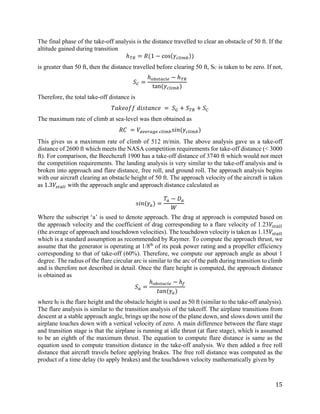 15
The final phase of the take-off analysis is the distance travelled to clear an obstacle of 50 ft. If the
altitude gained during transition
ℎ𝑇𝑇𝑇𝑇 = 𝑅𝑅(1 − cos(𝛾𝛾𝑐𝑐𝑐𝑐𝑐𝑐 𝑐𝑐𝑐𝑐))
is greater than 50 ft, then the distance travelled before clearing 50 ft, SC is taken to be zero. If not,
𝑆𝑆𝐶𝐶 =
ℎ𝑜𝑜𝑜𝑜𝑜𝑜𝑜𝑜𝑜𝑜𝑜𝑜𝑜𝑜𝑜𝑜 − ℎ𝑇𝑇𝑇𝑇
tan(𝛾𝛾𝑐𝑐𝑐𝑐𝑐𝑐 𝑐𝑐𝑐𝑐)
Therefore, the total take-off distance is
𝑇𝑇𝑇𝑇𝑇𝑇𝑇𝑇𝑇𝑇𝑇𝑇𝑇𝑇 𝑑𝑑𝑑𝑑𝑑𝑑𝑑𝑑𝑑𝑑𝑑𝑑𝑑𝑑𝑑𝑑 = 𝑆𝑆𝐺𝐺 + 𝑆𝑆𝑇𝑇𝑇𝑇 + 𝑆𝑆𝐶𝐶
The maximum rate of climb at sea-level was then obtained as
𝑅𝑅𝑅𝑅 = 𝑉𝑉𝑎𝑎𝑎𝑎𝑎𝑎𝑎𝑎𝑎𝑎𝑎𝑎𝑎𝑎 𝑐𝑐𝑐𝑐𝑐𝑐 𝑐𝑐𝑐𝑐 𝑠𝑠𝑠𝑠𝑠𝑠(𝛾𝛾𝑐𝑐𝑐𝑐𝑐𝑐 𝑐𝑐𝑐𝑐)
This gives us a maximum rate of climb of 512 m/min. The above analysis gave us a take-off
distance of 2600 ft which meets the NASA competition requirements for take-off distance (< 3000
ft). For comparison, the Beechcraft 1900 has a take-off distance of 3740 ft which would not meet
the competition requirements. The landing analysis is very similar to the take-off analysis and is
broken into approach and flare distance, free roll, and ground roll. The approach analysis begins
with our aircraft clearing an obstacle height of 50 ft. The approach velocity of the aircraft is taken
as 1.3𝑉𝑉𝑠𝑠𝑠𝑠𝑠𝑠𝑠𝑠𝑠𝑠 with the approach angle and approach distance calculated as
𝑠𝑠𝑠𝑠𝑠𝑠(𝛾𝛾𝑎𝑎) =
𝑇𝑇𝑎𝑎 − 𝐷𝐷𝑎𝑎
𝑊𝑊
Where the subscript ‘a’ is used to denote approach. The drag at approach is computed based on
the approach velocity and the coefficient of drag corresponding to a flare velocity of 1.23𝑉𝑉𝑠𝑠𝑠𝑠𝑠𝑠𝑠𝑠𝑠𝑠
(the average of approach and touchdown velocities). The touchdown velocity is taken as 1.15𝑉𝑉𝑠𝑠𝑠𝑠𝑠𝑠𝑠𝑠𝑠𝑠
which is a standard assumption as recommended by Raymer. To compute the approach thrust, we
assume that the generator is operating at 1/8th
of its peak power rating and a propeller efficiency
corresponding to that of take-off (60%). Therefore, we compute our approach angle as about 1
degree. The radius of the flare circular arc is similar to the arc of the path during transition to climb
and is therefore not described in detail. Once the flare height is computed, the approach distance
is obtained as
𝑆𝑆𝑎𝑎 =
ℎ𝑜𝑜𝑜𝑜𝑜𝑜𝑜𝑜𝑜𝑜𝑜𝑜𝑜𝑜𝑜𝑜 − ℎ𝑓𝑓
𝑡𝑡𝑡𝑡𝑡𝑡(𝛾𝛾𝑎𝑎)
where hf is the flare height and the obstacle height is used as 50 ft (similar to the take-off analysis).
The flare analysis is similar to the transition analysis of the takeoff. The airplane transitions from
descent at a stable approach angle, brings up the nose of the plane down, and slows down until the
airplane touches down with a vertical velocity of zero. A main difference between the flare stage
and transition stage is that the airplane is running at idle thrust (at flare stage), which is assumed
to be an eighth of the maximum thrust. The equation to compute flare distance is same as the
equation used to compute transition distance in the take-off analysis. We then added a free roll
distance that aircraft travels before applying brakes. The free roll distance was computed as the
product of a time delay (to apply brakes) and the touchdown velocity mathematically given by
 