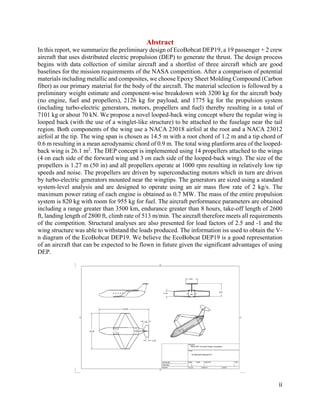 ii
Abstract
In this report, we summarize the preliminary design of EcoBobcat DEP19, a 19 passenger + 2 crew
aircraft that uses distributed electric propulsion (DEP) to generate the thrust. The design process
begins with data collection of similar aircraft and a shortlist of three aircraft which are good
baselines for the mission requirements of the NASA competition. After a comparison of potential
materials including metallic and composites, we choose Epoxy Sheet Molding Compound (Carbon
fiber) as our primary material for the body of the aircraft. The material selection is followed by a
preliminary weight estimate and component-wise breakdown with 3200 kg for the aircraft body
(no engine, fuel and propellers), 2126 kg for payload, and 1775 kg for the propulsion system
(including turbo-electric generators, motors, propellers and fuel) thereby resulting in a total of
7101 kg or about 70 kN. We propose a novel looped-back wing concept where the regular wing is
looped back (with the use of a winglet-like structure) to be attached to the fuselage near the tail
region. Both components of the wing use a NACA 23018 airfoil at the root and a NACA 23012
airfoil at the tip. The wing span is chosen as 14.5 m with a root chord of 1.2 m and a tip chord of
0.6 m resulting in a mean aerodynamic chord of 0.9 m. The total wing planform area of the looped-
back wing is 26.1 m2
. The DEP concept is implemented using 14 propellers attached to the wings
(4 on each side of the forward wing and 3 on each side of the looped-back wing). The size of the
propellers is 1.27 m (50 in) and all propellers operate at 1000 rpm resulting in relatively low tip
speeds and noise. The propellers are driven by superconducting motors which in turn are driven
by turbo-electric generators mounted near the wingtips. The generators are sized using a standard
system-level analysis and are designed to operate using an air mass flow rate of 2 kg/s. The
maximum power rating of each engine is obtained as 0.7 MW. The mass of the entire propulsion
system is 820 kg with room for 955 kg for fuel. The aircraft performance parameters are obtained
including a range greater than 3500 km, endurance greater than 8 hours, take-off length of 2600
ft, landing length of 2800 ft, climb rate of 513 m/min. The aircraft therefore meets all requirements
of the competition. Structural analyses are also presented for load factors of 2.5 and -1 and the
wing structure was able to withstand the loads produced. The information iss used to obtain the V-
n diagram of the EcoBobcat DEP19. We believe the EcoBobcat DEP19 is a good representation
of an aircraft that can be expected to be flown in future given the significant advantages of using
DEP.
 