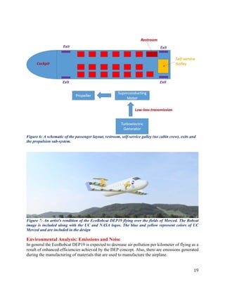 19
Figure 6: A schematic of the passenger layout, restroom, self-service galley (no cabin crew), exits and
the propulsion sub-system.
Figure 7: An artist's rendition of the EcoBobcat DEP19 flying over the fields of Merced. The Bobcat
image is included along with the UC and NASA logos. The blue and yellow represent colors of UC
Merced and are included in the design
Environmental Analysis: Emissions and Noise
In general the EcoBobcat DEP19 is expected to decrease air pollution per kilometer of flying as a
result of enhanced efficiencies achieved by the DEP concept. Also, there are emissions generated
during the manufacturing of materials that are used to manufacture the airplane.
 