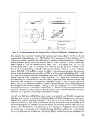 20
Figure 8: The dimensioned three-view drawing of the EcoBobcat DEP19 along with an isometric view
For example, the four primary materials that were considered as candidates for the EcoBobcat
were aramid reinforced epoxy, epoxy SMC (carbon fiber), aluminum, 518, and aluminum 2297.
The carbon emission produced when each material is manufactured can be measured as the amount
of CO2 produced per unit mass of the material, which is called a material’s carbon footprint. The
CO2 footprint is 12-13 for aramid reinforced epoxy, 10.7-11.8 for epoxy SMC, 14.7-16.2 for
aluminum 518, and 12.2-13.4 for aluminum 2297 measured in kg per kg. When compared to the
list of 169 potential materials outlined in the material selection section above, these materials
ranked 20th, 3rd, 139th, and 31st respectively. Clearly, using aluminum increases the emissions
during production and hence the use of epoxy SMC as in the case of the EcoBobcat DEP19 will
go a long way in reducing emissions. For example, using epoxy SMC will lead to 14000 kg lesser
carbon emission when compared to using aluminum 2297. Apart from emissions during
manufacturing, the EcoBobcat DEP19 will also lead to significantly lesser emission in flight. The
Beechcraft 1900 (our baseline aircraft) carries 2000 kg for a range of 2700 km which is equivalent
to 1.35 km/kg of fuel. The EcoBobcat DEP19 performs significantly better with about 1000 kg of fuel
for a range of 3500 km translating to 3.5 km/kg of fuel. We also propose the use of a blend of
traditional aviation fuel and biofuel which will also lead to a decrease in emissions. Overall, the team
has made every effort to reduce emissions through multiple routes. However, the exact decrease in
emissions can be quantified only during later stages of the design.
Aircraft noise has been established as major concern as a result of several health consequences
after long term exposure to it. Some of the health risks include hearing impairment, hypertension,
ischemic heart disease, and sleep disturbance. The people most likely at risk are frequent flyers
and those who live in high traffic communities. In order to decrease these health risks while
maintaining the growth of air traffic, new aircraft designs are increasing emphasis on the reduction
of noise levels. Aircraft noise is mainly caused by the formation and propagation of waves due to
air compression in and around a moving aircraft during takeoff and landing. The two prominent
types of aircraft noise are airframe and engine noise. The levels of airframe noise depends on the
 