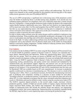 21
aerodynamics of the plane’s fuselage, wings, control surfaces and undercarriage. The levels of
engine noise depends on the sounds generated by the propellers and moving parts of the engine
(turbo-electric generator in the case of EcoBobcat DEP19).
The use of a DEP concept plays a significant role in decreasing noise of the propulsion system
since the burden of producing thrust is divided among many propellers. If an aircraft uses two
turboprop engines (and hence two propellers), their size is inherently larger than a similar aircraft
that uses 14 propellers. A larger propeller dimension leads to higher tip speeds in the compressible
regime thereby leading to significantly more noise. While not very intuitive, two large propellers
will be much more noisy than 14 of the small propellers that our DEP aircraft will use. Also, the
fact that we use superconducting motors with fewer moving parts in comparison to traditional
motors will lead to noise reduction. Once again just as in the case of emissions, we have been very
cautious in order to maximize the noise reduction.
In order to further reduce airframe noise the current design could be modified to implement wing
morphing technology. Wing morphing adds considerable aerodynamic advantages to the aircraft
since it would replace slats and flaps and will be able to dynamically change the shape of the wing
based on the flight. To reduce undercarriage airframe noise the landing gear could have its small
components such as the hydraulic lines be placed in dead zones of the airflow by being placed
behind or enclosed by bigger components. Another method of reducing airframe noise would be
to implement vertical take-off and landing.
Cost Analysis
Cost analysis for the EcoBobcat DEP19 was done using the Development and Procurement Costs
of Aircraft (DAPCA) guidelines outlined in Raymer’s book [7]. Analysis was separated into 2
major phases, Manufacturing and Operations. Within the manufacturing phase, cost is broken
down into two groups. These two groups are known as RDT&E and Fly-away. RDT&E costs
includes research, development, testing, and evaluation. Fly-away cost includes both material and
labor. Using the DAPCA equations listed in Raymer’s book, the required hours to complete:
engineering, tooling, manufacturing, and quality control were estimated and multiplied by the
standard hourly rate. Development support, flight-test, and material costs can also be directly
estimated using DAPCA equations which are empirically calibrated and commonly used. For the
purpose of cost analysis, it was assumed that 695 units will be manufactured since the units cost
for Beechcraft 1900 was available based on 695 units manufactured. An increase in production
quantity would result in a decrease in manufacturing cost. This decrease in cost is a result of the
“learning curve” effect. That is, as production increases, the better the manufacturing work force
gets at producing each component, resulting in a decrease in hours needed for each phase.
According to Raymer, as production quantity is doubled the cost of labor per plane goes down by
about 20%. It is also important to recognize that the values calculated using these equations have
results in 1986 dollars and must be inflated to today’s dollars using the consumer price index (CPI).
The DAPCA equations depend primarily on the aircraft empty weight, maximum velocity,
production quantity, number of flight test aircraft, number of engines, engine maximum thrust,
engine maximum Mach number, and Turbine inlet temperature. We initially obtain the total
number of engineering hours that include the airframe design and analysis, test engineering,
configuration control, and system engineering. Engineering hours are primarily expended during
the RDT&E stage but there is some engineering aspect even during the production stage.
 