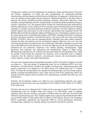 22
Tooling hours embrace all of the preparation for production: design and fabrication of the tools
and fixtures, preparation of molds and dies, programming for numerically-controlled
manufacturing, and development and fabrication of production test apparatus. Tooling hours also
cover the ongoing tooling support during production. Manufacturing labor is the direct labor to
fabricate the aircraft, including forming, machining, fastening, subassembly fabrication, final
assembly, routing (hydraulics, electrics, and pneumatics), and purchased part installation (engines,
avionics, subsystems, etc). The equation below includes the manufacturing hours performed by
airframe subcontractors, if any. Quality Control is actually a part of manufacturing, but is estimated
separately. It includes receiving inspection, production inspection, and final inspection. Quality
Control inspects tools and fixtures as well as aircraft subassemblies and completed aircraft. The
RDT&E phase includes development support and flight-test costs. Development-support costs are
the nonrecurring costs of manufacturing support of RDT&E, including fabrication of mockups,
iron-bird subsystem simulators, structural test articles, and various other test items used during
RDT&E. In DAPCA these costs are estimated directly, although some other models separately
estimate the labor and material costs for development support. Flight-test costs cover all costs
incurred to demonstrate airworthiness for civil certification or Mil-Spec compliance except for the
costs of the flight test aircraft themselves. Costs for the flight-test aircraft are included in the total
production-run cost estimation. Flight-test costs include planning, instrumentation, flight
operations, data reduction, and engineering and manufacturing support of flight testing.
Manufacturing materials-the raw materials and purchased hardware and equipment from which
the aircraft is built-include the structural raw materials, such as aluminum, steel, or graphite
composite, plus the electrical, hydraulic, and pneumatic systems, the environmental control
system, fasteners, clamps, and similar standard parts.
All costs were estimated using a total production quantity of 695. The number of flight test aircraft
was taken as 1. The total number of engineering hours for the EcoBobcat DEP19 were then
obtained as 1.28 million hours. Similarly, the number of tooling hours, manufacturing hours and
quality control hours were obtained as 1.07 million hours, 6.67 million hours and 1.77 million
hours. To obtain the corresponding costs, Raymer recommends hourly rates that include salaries,
benefits, overhead and administrative costs. These rates are $59.10 for engineering, $60.70 for
tooling, $55.40 for quality control, and $50.10 for manufacturing. Therefore the total costs were
determined as
Similarly, the development support cost, flight test cost, manufacturing materials cost, engine
production cost and avionics cost were estimated as $13.61 million, $2.69 million, $1.27 million,
$1.02 million and
Therefore, the unit cost is obtained as $3.7 million for the entire process and $3.25 million if only
manufacturing costs are included. While this amount is in 1986 dollars, using an inflation
calculator shows that this would be equivalent to $8.066 million for total unit cost and $7.085
million for manufacturing costs. This would be slightly more expensive than the Beechcraft 1900’s
cost of $4.995 million in 2001 dollars ($6.74 million in 2016 dollars). However the EcoBobcat
DEP19 significantly outperforms the Beechcraft 1900 (in several performance parameters
including range, endurance etc.) thereby making it an attractive aircraft for customers.
 