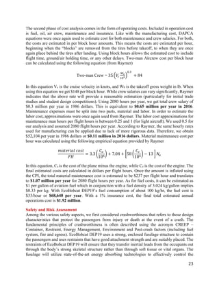 23
The second phase of cost analysis comes in the form of operating costs. Included in operation cost
is fuel, oil, air crew, maintenance and insurance. Like with the manufacturing cost, DAPCA
equations were once again used to estimate cost for both maintenance and crew salaries. For both,
the costs are estimated in per block hour amounts. This means the costs are estimated per hour,
beginning when the “blocks” are removed from the tires before takeoff, to when they are once
again place behind the tires after landing. Using block hours allows the estimated cost to include
flight time, ground/air holding time, or any other delays. Two-man Aircrew cost per block hour
can be calculated using the following equation (from Raymer)
Two-man Crew = 35 �𝑉𝑉𝑐𝑐
𝑊𝑊𝑜𝑜
105�
0.3
+ 84
In this equation Vc is the cruise velocity in knots, and W0 is the takeoff gross weight in lb. When
using this equation we get $148 per block hour. While crew salaries can vary significantly, Raymer
indicates that the above rate will provide a reasonable estimation (particularly for initial trade
studies and student design competitions). Using 2080 hours per year, we get total crew salary of
$0.3 million per year in 1986 dollars. This is equivalent to $0.65 million per year in 2016.
Maintenance expenses must be split into two parts, material and labor. In order to estimate the
labor cost, approximations were once again used from Raymer. The labor cost approximations for
maintenance man hours per flight hours is between 0.25 and 1 (for light aircraft). We used 0.5 for
our analysis and assumed 2080 flight hours per year. According to Raymer, the same hourly rates
used for manufacturing can be applied due to lack of more rigorous data. Therefore, we obtain
$52,104 per year in 1986 dollars or $0.11 million in 2016 dollars. Material maintenance cost per
hour was calculated using the following empirical equation provided by Raymer
𝑚𝑚𝑚𝑚𝑚𝑚𝑚𝑚𝑚𝑚𝑚𝑚𝑚𝑚𝑚𝑚 𝑐𝑐𝑐𝑐𝑐𝑐𝑐𝑐
𝐹𝐹𝐹𝐹
= 3.3 �
𝐶𝐶𝑎𝑎
106
� + 7.04 + �58 �
𝐶𝐶𝑒𝑒
106
� − 13 � 𝑁𝑁𝑒𝑒
In this equation, Ca is the cost of the plane minus the engine, while Ce is the cost of the engine. The
final estimated costs are calculated in dollars per flight hours. Once the amount is inflated using
the CPI, the total material maintenance cost is estimated to be $237 per flight hour and translates
to $1.07 million per year for 2080 flight hours per year. As for fuel costs, it can be estimated as
$1 per gallon of aviation fuel which in conjunction with a fuel density of 3.024 kg/gallon implies
$0.33 per kg. With EcoBobcat DEP19’s fuel consumption of about 100 kg/hr, the fuel cost is
$33/hour or $68,640 per year. With a 1% insurance cost, the final total estimated annual
operations cost is $1.92 million.
Safety and Risk Assessment
Among the various safety aspects, we first considered crashworthiness that refers to those design
characteristics that protect the passengers from injury or death at the event of a crash. The
fundamental principles of crashworthiness is often described using the acronym CREEP –
Container, Restraint, Energy Management, Environment and Post-crash factors (including fuel
system, fire and egress). EcoBobcat DEP19 uses a strong, enclosed fuselage structure to contain
the passengers and uses restraints that have good attachment strength and are suitably placed. The
restraints of EcoBobcat DEP19 will ensure that they transfer inertial loads from the occupants out
through the body’s strong skeletal structure rather than through soft tissue or vital organs. The
fuselage will utilize state-of-the-art energy absorbing technologies to effectively control the
 